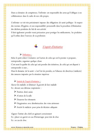 www.ifcsiens.e-monsite.com Source : Oulatta
Dans ce domaine de compétence, l’infirmier est responsable des actes qu’il délègue à ses
collaborateurs dans le cadre de son rôle propre.
L’infirmier se voit très précisément imposer des obligations de santé publique : le respect
des normes d’hygiène, et une responsabilité personnelle dans la procédure d’élimination
des déchets produites du fait de son activité
Il doit également prendre toute précaution pour protéger les médicaments, les produites
qu’il utilise dans l’exercice de sa profession
L’esprit d’initiative
 Définition :
Selon le petit robert L’initiative est l’action de celui qui est le premier à proposer,
entreprendre, organiser quelque chose
C’est aussi la qualité de celui qui sait prendre des initiatives, de celui qui est disposé à
entreprendre à oser…
Dans le domaine de la santé : c’est l’art de prendre, en l’absence de directives (médecin)
des mesures imposées par la situation imprévue
 Intérêt de l’esprit d’initiative :
Sauver les malades et diminuer la gravité de leur maladie
Ex : devant une détresse respiratoire :
 Position demi assise
 A’ration de la salle
 Desserrer les vêtements
 Oxygénation avec désobstruction des voies aériennes
 Avertir le médecin pour prise de décision adéquate
Gagner l’estime des chefs en agissant correctement
Ex : placer un garrot en cas d’hémorragie pour état de choc
Ex : en cas de choc
 