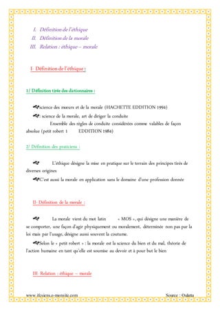 www.ifcsiens.e-monsite.com Source : Oulatta
I. Définitiondel’éthique
II. Définitiondela morale
III. Relation : éthique– morale
I- Définitiondel’éthique:
1/ Définition tirée des dictionnaires :
science des mœurs et de la morale (HACHETTE EDDITION 1994)
: science de la morale, art de diriger la conduite
Ensemble des règles de conduite considérées comme valables de façon
absolue (petit robert 1 EDDITION1984)
2/ Définition des praticiens :
 L’éthique désigne la mise en pratique sur le terrain des principes tirés de
diverses origines
C’est aussi la morale en application sans le domaine d’une profession donnée
II- Définition de la morale :
 La morale vient du mot latin « MOS », qui désigne une manière de
se comporter, une façon d’agir physiquement ou moralement, déterminée non pas par la
loi mais par l’usage, désigne aussi souvent la coutume.
Selon le « petit robert » : la morale est la science du bien et du mal, théorie de
l’action humaine en tant qu’elle est soumise au devoir et à pour but le bien
III- Relation : éthique – morale
 