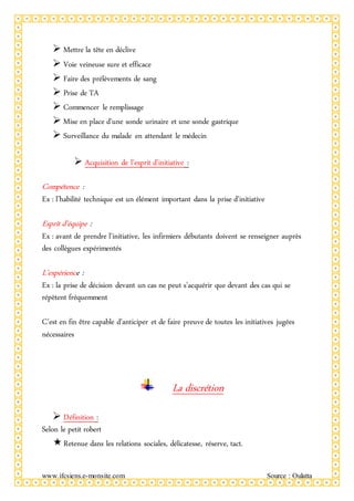 www.ifcsiens.e-monsite.com Source : Oulatta
 Mettre la tête en déclive
 Voie veineuse sure et efficace
 Faire des prélèvements de sang
 Prise de TA
 Commencer le remplissage
 Mise en place d’une sonde urinaire et une sonde gastrique
 Surveillance du malade en attendant le médecin
 Acquisition de l’esprit d’initiative :
Compétence :
Ex : l’habilité technique est un élément important dans la prise d’initiative
Esprit d’équipe :
Ex : avant de prendre l’initiative, les infirmiers débutants doivent se renseigner auprès
des collègues expérimentés
L’expérience :
Ex : la prise de décision devant un cas ne peut s’acquérir que devant des cas qui se
répètent fréquemment
C’est en fin être capable d’anticiper et de faire preuve de toutes les initiatives jugées
nécessaires
La discrétion
 Définition :
Selon le petit robert
Retenue dans les relations sociales, délicatesse, réserve, tact.
 
