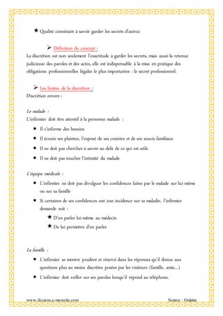 www.ifcsiens.e-monsite.com Source : Oulatta
Qualité consistant à savoir garder les secrets d’autrui
 Définition du concept :
La discrétion est non seulement l’exactitude à garder les secrets, mais aussi la retenue
judicieuse des paroles et des actes, elle est indispensable à la mise en pratique des
obligations professionnelles légales le plus importantes : le secret professionnel.
 Les limites de la discrétion :
Discrétion envers :
Le malade :
L’infirmier doit être attentif à la personne malade :
 Il s’informe des besoins
 Il écoute ses plaintes, l’exposé de ses craintes et de ses soucis familiaux
 Il ne doit pas chercher à savoir au-delà de ce qui est utile
 Il ne doit pas toucher l’intimité du malade
L’équipe médicale :
 L’infirmier ne doit pas divulguer les confidences faites par le malade sur lui-même
ou sur sa famille
 Si certaines de ses confidences ont une incidence sur sa maladie, l’infirmier
demande soit :
D’en parler lui-même au médecin
De lui permettre d’en parler
La famille :
 L’infirmier se montre prudent et réservé dans les réponses qu’il donne aux
questions plus au moins discrètes posées par les visiteurs (famille, amis…)
 L’infirmier doit veiller sur ses paroles lorsqu’il répond au téléphone.
 