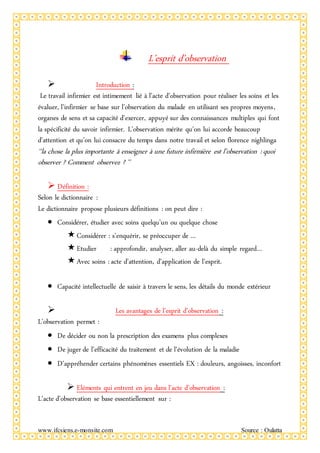 www.ifcsiens.e-monsite.com Source : Oulatta
L’esprit d’observation
 Introduction :
Le travail infirmier est intimement lié à l’acte d’observation pour réaliser les soins et les
évaluer, l’infirmier se base sur l’observation du malade en utilisant ses propres moyens,
organes de sens et sa capacité d’exercer, appuyé sur des connaissances multiples qui font
la spécificité du savoir infirmier. L’observation mérite qu’on lui accorde beaucoup
d’attention et qu’on lui consacre du temps dans notre travail et selon florence nighlinga
‘‘la chose la plus importante à enseigner à une future infirmière est l’observation : quoi
observer ? Comment observez ? ’’
 Définition :
Selon le dictionnaire :
Le dictionnaire propose plusieurs définitions : on peut dire :
 Considérer, étudier avec soins quelqu’un ou quelque chose
Considérer : s’enquérir, se préoccuper de …
Etudier : approfondir, analyser, aller au-delà du simple regard…
Avec soins : acte d’attention, d’application de l’esprit.
 Capacité intellectuelle de saisir à travers le sens, les détails du monde extérieur
 Les avantages de l’esprit d’observation :
L’observation permet :
 De décider ou non la prescription des examens plus complexes
 De juger de l’efficacité du traitement et de l’évolution de la maladie
 D’appréhender certains phénomènes essentiels EX : douleurs, angoisses, inconfort
 Eléments qui entrent en jeu dans l’acte d’observation :
L’acte d’observation se base essentiellement sur :
 