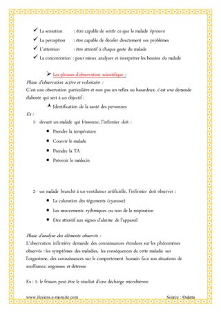 www.ifcsiens.e-monsite.com Source : Oulatta
 La sensation : être capable de sentir ce que le malade éprouve
 La perception : être capable de déceler directement ses problèmes
 L’attention : être attentif à chaque geste du malade
 La concentration : pour mieux analyser et interpréter les besoins du malade
 Les phrases d’observation scientifique :
Phase d’observation active et volontaire :
C’est une observation particulière et non pas un reflex ou hasardeux, c’est une demande
élaborée qui sert à un objectif :
Identification de la santé des personnes
Ex :
1- devant un malade qui frissonne, l’infirmier doit :
 Prendre la température
 Couvrir le malade
 Prendre la TA
 Prévenir le médecin
2- un malade branché à un ventilateur artificielle, l’infirmier doit observer :
 La coloration des téguments (cyanose)
 Les mouvements rythmiques ou non de la respiration
 Etre attentif aux signes d’alarme de l’appareil
Phase d’analyse des éléments observés :
L’observation infirmière demande des connaissances étendues sur les phénomènes
observés : les symptômes des maladies, les conséquences de cette maladie sur
l’organisme, des connaissances sur le comportement humain face aux situations de
souffrance, angoisses et détresse
Ex : 1- le frisson peut être le résultat d’une décharge microbienne
 