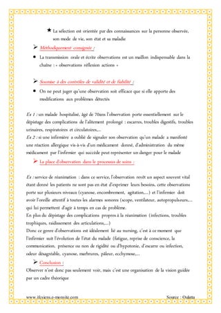 www.ifcsiens.e-monsite.com Source : Oulatta
La sélection est orientée par des connaissances sur la personne observée,
son mode de vie, son état et sa maladie
 Méthodiquement consignée :
 La transmission orale et écrite observations est un maillon indispensable dans la
chaîne : « observations réflexion actions »
 Soumise à des contrôles de validité et de fiabilité :
 On ne peut juger qu’une observation soit efficace que si elle apporte des
modifications aux problèmes détectés
Ex 1 : un malade hospitalisé, âgé de 70ans l’observation porte essentiellement sur le
dépistage des complications de l’alitement prolongé : escarres, troubles digestifs, troubles
urinaires, respiratoires et circulatoires,...
Ex 2 : si une infirmière a oublié de signaler son observation qu’un malade a manifesté
une réaction allergique vis-à-vis d’un médicament donné, d’administration du même
médicament par l’infirmier qui succède peut représenter un danger pour le malade
 La place d’observation dans le processus de soins :
Ex : service de réanimation : dans ce service, l’observation revêt un aspect souvent vital
étant donné les patients ne sont pas en état d’exprimer leurs besoins, cette observations
porte sur plusieurs niveaux (cyanose, encombrement, agitation,…) et l’infirmier doit
avoir l’oreille attentif à toutes les alarmes sonores (scope, ventilateur, autopropulseurs,…
qui lui permettent d’agir à temps en cas de problème.
En plus du dépistage des complications propres à la réanimation (infections, troubles
trophiques, raidissement des articulations,…)
Donc ce genre d’observations est idéalement lié au nursing, c’est à ce moment que
l’infirmier suit l’évolution de l’état du malade (fatigue, reprise de conscience, la
communication, présence ou non de rigidité ou d’hypotonie, d’escarre ou infection,
odeur désagréable, cyanose, marbrures, pâleur, ecchymose,…
 Conclusion :
Observer n’est donc pas seulement voir, mais c’est une organisation de la vision guidée
par un cadre théorique
 