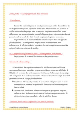 www.ifcsiens.e-monsite.com Source : Oulatta
5ème partie : Accompagnement d’un mourant
I -Introduction :
La mort fait partie intégrante du travail professionnel, à ce titre des conditions de
vie du personnel hospitalier, cependant la mort reste difficile à vivre, tout le monde en
souffre et depuis fort longtemps, mais les soignants hospitaliers en souffrent plus et
différemment car cette confrontation cumule la fréquence de cet événement dans leur vie
professionnelle avec celle des décès observés ou pris en charge dans les services.
La problématique de la mort à l’hôpital concerne l’équipe dans son approche
pluridisciplinaire, l’accompagnement ne peut se faire individuellement mais
collectivement, la réflexion collective peut mettre fin aux incompréhensions mutuelles
qui sont le plus souvent source de conflits.
II- La préparation du personnel de santé à l’accompagnement d’un mourant :
La préparation du personnel doit insister sur les points suivants :
1/favoriser la réflexion éthique :
La confrontation des soignants aux valeurs les plus fondamentales de l’homme
suppose que l’institution hospitalière organise une réflexion éthique soit à l’échelon de
l’hôpital, soit au niveau des services de soins. L’euthanasie, l’acharnement thérapeutique
et le soulagement de la souffrance restent des notions qui doivent faire l’objet d’un débat
permanent au sein de l’équipe pluridisciplinaire.
 La réflexion éthique doit permettre de lever certain ambiguïtés quant au choix
thérapeutique et permettre au personnel la formulation de leurs interrogations
face au malade
 Nécessité de la classification relative aux divergences qui opposent soignants,
malades et leurs familles en ce qui concerne le choix stratégique en matière de
décision thérapeutique ou palliative selon la spécificité des cas.
2/ favoriser dans le service l’expression d’une prise de parole en :
 