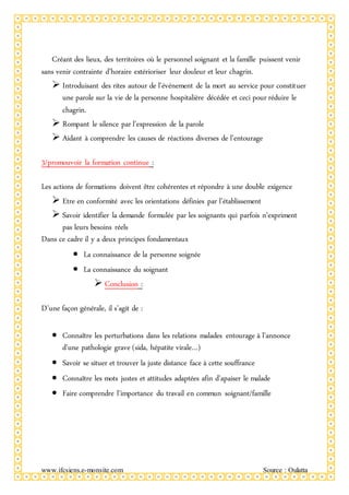 www.ifcsiens.e-monsite.com Source : Oulatta
Créant des lieux, des territoires où le personnel soignant et la famille puissent venir
sans venir contrainte d’horaire extérioriser leur douleur et leur chagrin.
 Introduisant des rites autour de l’événement de la mort au service pour constituer
une parole sur la vie de la personne hospitalière décédée et ceci pour réduire le
chagrin.
 Rompant le silence par l’expression de la parole
 Aidant à comprendre les causes de réactions diverses de l’entourage
3/promouvoir la formation continue :
Les actions de formations doivent être cohérentes et répondre à une double exigence
 Etre en conformité avec les orientations définies par l’établissement
 Savoir identifier la demande formulée par les soignants qui parfois n’expriment
pas leurs besoins réels
Dans ce cadre il y a deux principes fondamentaux
 La connaissance de la personne soignée
 La connaissance du soignant
 Conclusion :
D’une façon générale, il s’agit de :
 Connaître les perturbations dans les relations malades entourage à l’annonce
d’une pathologie grave (sida, hépatite virale…)
 Savoir se situer et trouver la juste distance face à cette souffrance
 Connaître les mots justes et attitudes adaptées afin d’apaiser le malade
 Faire comprendre l’importance du travail en commun soignant/famille
 