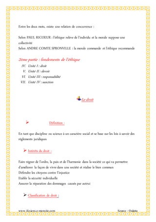 www.ifcsiens.e-monsite.com Source : Oulatta
Entre les deux mots, existe une relation de concurrence :
Selon PAUL RICOEUR : l’éthique relève de l’individu et la morale suppose une
collectivité
Selon ANDRE COMTE SPRONVILLE : la morale commande et l’éthique recommande
2ème partie : fondements de l’éthique
IV. Unité I : droit
V. Unité II : devoir
VI. Unité III : responsabilité
VII. Unité IV : sanction
Le droit
 Définition :
En tant que discipline ou science à un caractère social et se base sur les lois à savoir des
règlements juridiques
 Intérêts du droit :
Faire régner de l’ordre, la paix et de l’harmonie dans la société ce qui va permettre
d’améliorer la façon de vivre dans une société et réalise le bien commun
Défendre les citoyens contre l’injustice
Etablir la sécurité individuelle
Assurer la réparation des dommages causés par autrui
 Classification de droit :
 