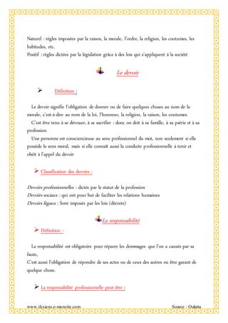 www.ifcsiens.e-monsite.com Source : Oulatta
Naturel : règles imposées par la raison, la morale, l’ordre, la religion, les coutumes, les
habitudes, etc.
Positif : règles dictées par la législation grâce à des lois qui s’appliquent à la société
Le devoir
 Définition :
Le devoir signifie l’obligation de donner ou de faire quelques choses au nom de la
morale, c'est-à-dire au nom de la loi, l’honneur, la religion, la raison, les coutumes.
C’est être tenu à se dévouer, à se sacrifier : donc on doit à sa famille, à sa patrie et à sa
profession
Une personne est consciencieuse au sens professionnel du mot, non seulement si elle
possède le sens moral, mais si elle connaît aussi la conduite professionnelle à tenir et
obéit à l’appel du devoir
 Classification des devoirs :
Devoirs professionnelles : dictés par le statut de la profession
Devoirs sociaux : qui ont pour but de faciliter les relations humaines
Devoirs légaux : Sont imposés par les lois (décrets)
La responsabilité
 Définition :
La responsabilité est obligatoire pour réparer les dommages que l’on a causés par sa
faute,
C’est aussi l’obligation de répondre de ses actes ou de ceux des autres ou être garant de
quelque chose.
 La responsabilité professionnelle peut être :
 