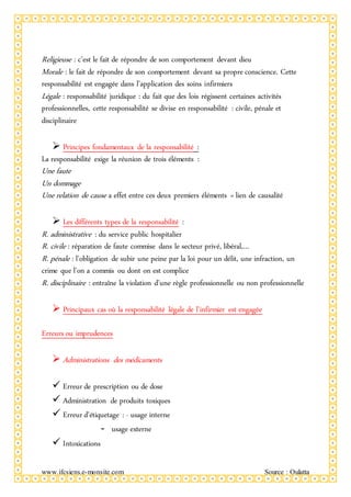 www.ifcsiens.e-monsite.com Source : Oulatta
Religieuse : c’est le fait de répondre de son comportement devant dieu
Morale : le fait de répondre de son comportement devant sa propre conscience. Cette
responsabilité est engagée dans l’application des soins infirmiers
Légale : responsabilité juridique : du fait que des lois régissent certaines activités
professionnelles, cette responsabilité se divise en responsabilité : civile, pénale et
disciplinaire
 Principes fondamentaux de la responsabilité :
La responsabilité exige la réunion de trois éléments :
Une faute
Un dommage
Une relation de cause a effet entre ces deux premiers éléments = lien de causalité
 Les différents types de la responsabilité :
R. administrative : du service public hospitalier
R. civile : réparation de faute commise dans le secteur privé, libéral,…
R. pénale : l’obligation de subir une peine par la loi pour un délit, une infraction, un
crime que l’on a commis ou dont on est complice
R. disciplinaire : entraîne la violation d’une règle professionnelle ou non professionnelle
 Principaux cas où la responsabilité légale de l’infirmier est engagée
Erreurs ou imprudences
 Administrations des médicaments
 Erreur de prescription ou de dose
 Administration de produits toxiques
 Erreur d’étiquetage : - usage interne
- usage externe
 Intoxications
 