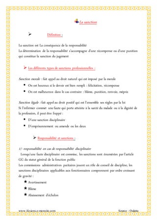 www.ifcsiens.e-monsite.com Source : Oulatta
La sanction
 Définition :
La sanction est La conséquence de la responsabilité
La détermination de la responsabilité s’accompagne d’une récompense ou d’une punition
qui constitue la sanction du jugement
 Les différents types de sanctions professionnelles :
Sanction morale : fait appel au droit naturel qui est imposé par la morale
 On est heureux si le devoir est bien rempli : félicitation, récompense
 On est malheureux dans le cas contraire : blâme, punition, renvoie, mépris
Sanction légale : fait appel au droit positif qui est l’ensemble ses règles par la loi
Si l’infirmier commet une faute qui porte atteinte à la santé du malade ou à la dignité de
la profession, il peut être frappé :
 D’une sanction disciplinaire
 D’emprisonnement ou amende ou les deux
 Responsabilité et sanctions :
1/- responsabilité en cas de responsabilité disciplinaire
Lorsqu’une faute disciplinaire est commise, les sanctions sont énumérées par l’article
GG du statut général de la fonction public
Les commissions administratives paritaires jouent un rôle de conseil de discipline, les
sanctions disciplinaires applicables aux fonctionnaires comprennent par ordre croissant
de gravité :
Avertissement
Blâme
Abaissement d’échelon
 