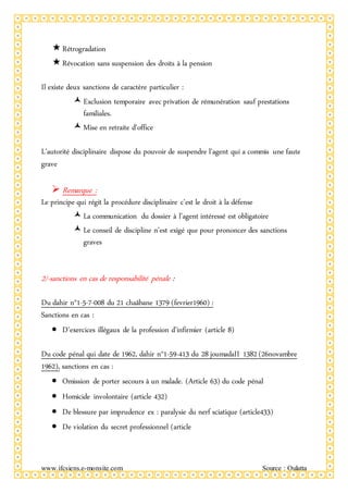 www.ifcsiens.e-monsite.com Source : Oulatta
Rétrogradation
Révocation sans suspension des droits à la pension
Il existe deux sanctions de caractère particulier :
Exclusion temporaire avec privation de rémunération sauf prestations
familiales.
Mise en retraite d’office
L’autorité disciplinaire dispose du pouvoir de suspendre l’agent qui a commis une faute
grave
 Remarque :
Le principe qui régit la procédure disciplinaire c’est le droit à la défense
La communication du dossier à l’agent intéressé est obligatoire
Le conseil de discipline n’est exigé que pour prononcer des sanctions
graves
2/-sanctions en cas de responsabilité pénale :
Du dahir n°1-5-7-008 du 21 chaâbane 1379 (fevrier1960) :
Sanctions en cas :
 D’exercices illégaux de la profession d’infirmier (article 8)
Du code pénal qui date de 1962, dahir n°1-59-413 du 28 joumadaII 1382 (26novambre
1962), sanctions en cas :
 Omission de porter secours à un malade. (Article 63) du code pénal
 Homicide involontaire (article 432)
 De blessure par imprudence ex : paralysie du nerf sciatique (article433)
 De violation du secret professionnel (article
 