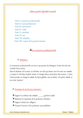 www.ifcsiens.e-monsite.com Source : Oulatta
3ème partie Qualité morale
Unité I : conscience professionnelle
Unité II : secret professionnel
Unité III : dévouement
Unité IV : ordre
Unité V : exactitude
Unité VI : tact
Unité VII : discipline
Unité VIII : respect de la personne humaine
La conscience professionnelle
 Définition :
La conscience professionnelle est tout ce qui permet de distinguer le bien du mal sans
contrôle d’une tutrice.
Dans le domaine de la santé, un infirmier est celui qui donne tous les soins aux malades
y compris le rôle dans (toilette intime, le change, literie, prévention des escarres…), donc
il doit prendre en charge le malade de façon globale, sans se limiter à la partie malade et
aux soins ‘propres’
 Avantages de travail avec conscience :
Gagner la confiance des malades ____ guérison rapide
Maintenir la réputation de la profession infirmière
Gagner l’estime des collègues
Garantir l’exercice de la profession sans problèmes
 