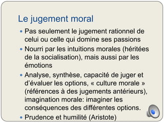 Le jugement moral
 Pas seulement le jugement rationnel de
  celui ou celle qui domine ses passions
 Nourri par les intuitions morales (héritées
  de la socialisation), mais aussi par les
  émotions
 Analyse, synthèse, capacité de juger et
  d’évaluer les options, « culture morale »
  (références à des jugements antérieurs),
  imagination morale: imaginer les
  conséquences des différentes options.
 Prudence et humilité (Aristote)
 
