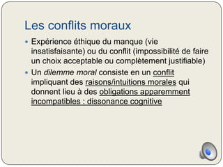 Les conflits moraux
 Expérience éthique du manque (vie
  insatisfaisante) ou du conflit (impossibilité de faire
  un choix acceptable ou complètement justifiable)
 Un dilemme moral consiste en un conflit
  impliquant des raisons/intuitions morales qui
  donnent lieu à des obligations apparemment
  incompatibles : dissonance cognitive
 