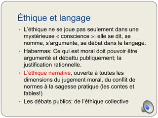 Éthique et langage
• L’éthique ne se joue pas seulement dans une
  mystérieuse « conscience »: elle se dit, se
  nomme, s’argumente, se débat dans le langage.
• Habermas: Ce qui est moral doit pouvoir être
  argumenté et débattu publiquement; la
  justification rationnelle.
• L’éthique narrative, ouverte à toutes les
  dimensions du jugement moral, du conflit de
  normes à la sagesse pratique (les contes et
  fables!)
• Les débats publics: de l’éthique collective
 