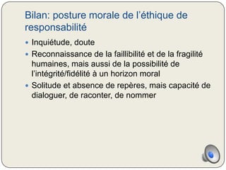 Bilan: posture morale de l’éthique de
responsabilité
 Inquiétude, doute
 Reconnaissance de la faillibilité et de la fragilité
  humaines, mais aussi de la possibilité de
  l’intégrité/fidélité à un horizon moral
 Solitude et absence de repères, mais capacité de
  dialoguer, de raconter, de nommer
 