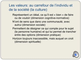 Les valeurs: au carrefour de l’individu et
de la société (la culture)
  Représentent un idéal, ce qu’il est « bien » de faire
   ou de vouloir (dimension cognitive-normative)
  N’ont de sens que dans une communauté, avec
   autrui (dimension sociale)
  Permettent de désigner ce qui compte pour le sujet
   (la personne humaine) et qui lui permet de trancher
   entre des options (dimension pratique)
  Horizon toujours inaccessible, mais auquel on croit
   (dimension spirituelle)
 
