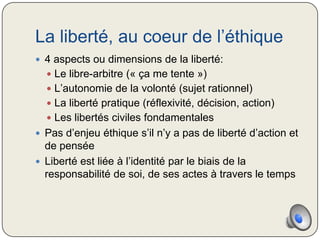 La liberté, au coeur de l’éthique
 4 aspects ou dimensions de la liberté:
   Le libre-arbitre (« ça me tente »)
   L’autonomie de la volonté (sujet rationnel)
   La liberté pratique (réflexivité, décision, action)
   Les libertés civiles fondamentales
 Pas d’enjeu éthique s’il n’y a pas de liberté d’action et
  de pensée
 Liberté est liée à l’identité par le biais de la
  responsabilité de soi, de ses actes à travers le temps
 