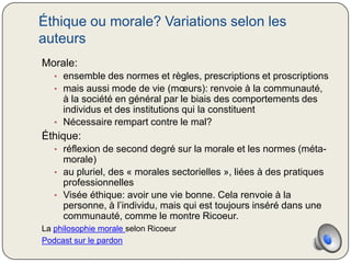 Éthique ou morale? Variations selon les
auteurs
Morale:
   • ensemble des normes et règles, prescriptions et proscriptions
   • mais aussi mode de vie (mœurs): renvoie à la communauté,
     à la société en général par le biais des comportements des
     individus et des institutions qui la constituent
   • Nécessaire rempart contre le mal?
Éthique:
   • réflexion de second degré sur la morale et les normes (méta-
     morale)
   • au pluriel, des « morales sectorielles », liées à des pratiques
     professionnelles
   • Visée éthique: avoir une vie bonne. Cela renvoie à la
     personne, à l’individu, mais qui est toujours inséré dans une
     communauté, comme le montre Ricoeur.
La philosophie morale selon Ricoeur
Podcast sur le pardon
 