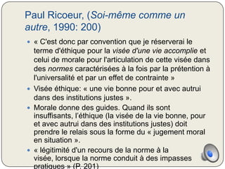 Paul Ricoeur, (Soi-même comme un
autre, 1990: 200)
 « C'est donc par convention que je réserverai le
  terme d'éthique pour la visée d'une vie accomplie et
  celui de morale pour l'articulation de cette visée dans
  des normes caractérisées à la fois par la prétention à
  l'universalité et par un effet de contrainte »
 Visée éthique: « une vie bonne pour et avec autrui
  dans des institutions justes ».
 Morale donne des guides. Quand ils sont
  insuffisants, l’éthique (la visée de la vie bonne, pour
  et avec autrui dans des institutions justes) doit
  prendre le relais sous la forme du « jugement moral
  en situation ».
 « légitimité d'un recours de la norme à la
  visée, lorsque la norme conduit à des impasses
  pratiques » (P. 201)
 
