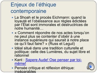 Enjeux de l’éthique
contemporaine
 La Shoah et le procès Eichmann: quand la
    loyauté et l’obéissance aux règles édictées
    par l’État sont immorales et destructrices de
    notre humanité…
   « Comment répondre de nos actes lorsqu’on
    ne peut plus se contenter d’obéir à une
    instance supérieure qui saurait à notre place
    ce qu’il faut faire? » (Russ et Leguil)
   Idéal situé dans une tradition culturelle et
    politique: celle des Lumières, du sujet libre et
    rationnel
   Kant : Sapere Aude! Ose penser par toi-
    même!
   Pensée critique et réflexion éthique:
    inséparables
 
