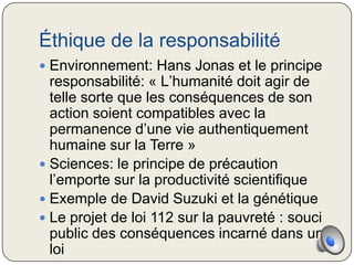 Éthique de la responsabilité
 Environnement: Hans Jonas et le principe
  responsabilité: « L’humanité doit agir de
  telle sorte que les conséquences de son
  action soient compatibles avec la
  permanence d’une vie authentiquement
  humaine sur la Terre »
 Sciences: le principe de précaution
  l’emporte sur la productivité scientifique
 Exemple de David Suzuki et la génétique
 Le projet de loi 112 sur la pauvreté : souci
  public des conséquences incarné dans une
  loi
 