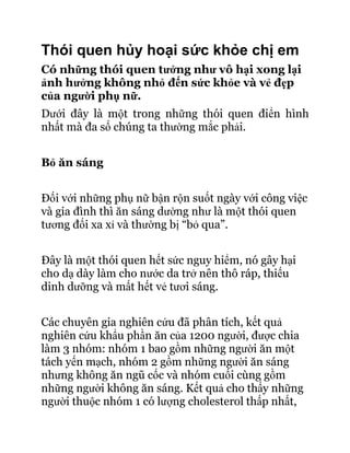 Thói quen hủy hoại sức khỏe chị em
Có những thói quen tưởng như vô hại xong lại
ảnh hưởng không nhỏ đến sức khỏe và vẻ đẹp
của người phụ nữ.
Dưới đây là một trong những thói quen điển hình
nhất mà đa số chúng ta thường mắc phải.


Bỏ ăn sáng


Đối với những phụ nữ bận rộn suốt ngày với công việc
và gia đình thì ăn sáng dường như là một thói quen
tương đối xa xỉ và thường bị “bỏ qua”.


Đây là một thói quen hết sức nguy hiểm, nó gây hại
cho dạ dày làm cho nước da trở nên thô ráp, thiếu
dinh dưỡng và mất hết vẻ tươi sáng.


Các chuyên gia nghiên cứu đã phân tích, kết quả
nghiên cứu khẩu phần ăn của 1200 người, được chia
làm 3 nhóm: nhóm 1 bao gồm những người ăn một
tách yến mạch, nhóm 2 gồm những người ăn sáng
nhưng không ăn ngũ cốc và nhóm cuối cùng gồm
những người không ăn sáng. Kết quả cho thấy những
người thuộc nhóm 1 có lượng cholesterol thấp nhất,
 