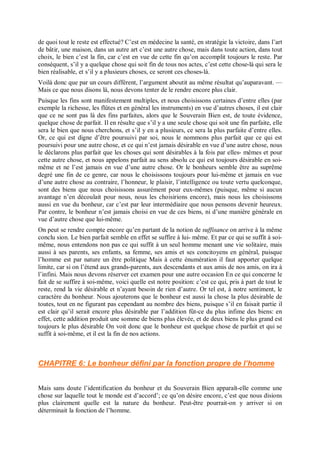 de quoi tout le reste est effectué? C’est en médecine la santé, en stratégie la victoire, dans l’art
de bâtir, une maison, dans un autre art c’est une autre chose, mais dans toute action, dans tout
choix, le bien c’est la fin, car c’est en vue de cette fin qu’on accomplit toujours le reste. Par
conséquent, s’il y a quelque chose qui soit fin de tous nos actes, c’est cette chose-là qui sera le
bien réalisable, et s’il y a plusieurs choses, ce seront ces choses-là.
Voilà donc que par un cours différent, l’argument aboutit au même résultat qu’auparavant. —
Mais ce que nous disons là, nous devons tenter de le rendre encore plus clair.
Puisque les fins sont manifestement multiples, et nous choisissons certaines d’entre elles (par
exemple la richesse, les flûtes et en général les instruments) en vue d’autres choses, il est clair
que ce ne sont pas là des fins parfaites, alors que le Souverain Bien est, de toute évidence,
quelque chose de parfait. Il en résulte que s’il y a une seule chose qui soit une fin parfaite, elle
sera le bien que nous cherchons, et s’il y en a plusieurs, ce sera la plus parfaite d’entre elles.
Or, ce qui est digne d’être poursuivi par soi, nous le nommons plus parfait que ce qui est
poursuivi pour une autre chose, et ce qui n’est jamais désirable en vue d’une autre chose, nous
le déclarons plus parfait que les choses qui sont désirables à la fois par elles- mêmes et pour
cette autre chose, et nous appelons parfait au sens absolu ce qui est toujours désirable en soi-
même et ne l’est jamais en vue d’une autre chose. Or le bonheurs semble être au suprême
degré une fin de ce genre, car nous le choisissons toujours pour lui-même et jamais en vue
d’une autre chose au contraire, l’honneur, le plaisir, l’intelligence ou toute vertu quelconque,
sont des biens que nous choisissons assurément pour eux-mêmes (puisque, même si aucun
avantage n’en découlait pour nous, nous les choisirions encore), mais nous les choisissons
aussi en vue du bonheur, car c’est par leur intermédiaire que nous pensons devenir heureux.
Par contre, le bonheur n’est jamais choisi en vue de ces biens, ni d’une manière générale en
vue d’autre chose que lui-même.
On peut se rendre compte encore qu’en partant de la notion de suffisance on arrive à la même
conclu sion. Le bien parfait semble en effet se suffire à lui- même. Et par ce qui se suffit à soi-
même, nous entendons non pas ce qui suffit à un seul homme menant une vie solitaire, mais
aussi à ses parents, ses enfants, sa femme, ses amis et ses concitoyens en général, puisque
l’homme est par nature un être politique Mais à cette énumération il faut apporter quelque
limite, car si on l’étend aux grands-parents, aux descendants et aux amis de nos amis, on ira à
l’infini. Mais nous devons réserver cet examen pour une autre occasion En ce qui concerne le
fait de se suffire à soi-même, voici quelle est notre position: c’est ce qui, pris à part de tout le
reste, rend la vie désirable et n’ayant besoin de rien d’autre. Or tel est, à notre sentiment, le
caractère du bonheur. Nous ajouterons que le bonheur est aussi la chose la plus désirable de
toutes, tout en ne figurant pas cependant au nombre des biens, puisque s’il en faisait partie il
est clair qu’il serait encore plus désirable par l’addition fût-ce du plus infime des biens: en
effet, cette addition produit une somme de biens plus élevée, et de deux biens le plus grand est
toujours le plus désirable On voit donc que le bonheur est quelque chose de parfait et qui se
suffit à soi-même, et il est la fin de nos actions.
CHAPITRE 6: Le bonheur défini par la fonction propre de l’homme
Mais sans doute l’identification du bonheur et du Souverain Bien apparaît-elle comme une
chose sur laquelle tout le monde est d’accord’; ce qu’on désire encore, c’est que nous disions
plus clairement quelle est la nature du bonheur. Peut-être pourrait-on y arriver si on
déterminait la fonction de l’homme.
 