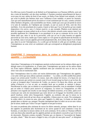 En effet tous excès d’insanité ou de lâcheté ou d’intempérance ou d’humeur difficile, sont soit
des s traits de bestialité, soit des états morbides. L’homme constitué naturellement de façon à
avoir peur de tout, même du bruit d’une souris, est lâche d’une lâcheté tout animale, et celui
qui avait la phobie des belettes était sous l’influence d’une maladie; et parmi les insensés,
ceux qui sont naturellement privés de raison et vivent seulement par les sens, comme certaines
tribus barbares éloignées, sont assimilables aux brutes, tandis que ceux qui ont perdu la raison
à la suite de maladies, de l’épilepsie par exemple, ou par un accès de folie, sont des êtres
morbides. Avec des penchants de ce genre, il peut se faire que l’on n’ait parfois qu’une simple
disposition à les suivre, sans s’y laisser asservir, si, par exemple, Phalaris avait réprimé son
désir de manger un jeune enfant ou de se livrer à des plaisirs sexuels contre nature; mais il est
possible également de s’abandonner à ces penchants et ne pas se contenter de les avoir. De
même donc que, dans le cas de la perversité, celle qui est sur le plan humain est appelée
perversité au sens strict, tandis que l’autre espèce se voit ajouter la spécification de bestiale ou
de morbide, mais n’est pas appelée perversité proprement dite, de la même façon il est évident
que, dans le cas de l’intempérance, il y a celle qui est bestiale et celle qui est morbide, et que
l’intempérance au sens strict est seulement celle qui correspond au dérèglement proprement
humain.
CHAPITRE 7: Intempérance dans la colère et intempérance des
appétits — La bestialité
Ainsi donc l’intempérance et la tempérance portent exclusivement sur les mêmes objets que le
dérègle ment et la modération, et, d’autre part, l’intempérance qui porte sur les autres objets
est d’une espèce différente, appelée seulement ainsi par extension de sens et non au sens
strict: tout cela est maintenant clair.
Que l’intempérance dans la colère soit moins déshonorante que l’intempérance des appétits,
c’est cette vérité que nous allons à présent considérer — La colère, en effet semble bien prêter
jusqu’à un certain point l’oreille à la raison, mais elle entend de travers, à la façon de ces
serviteurs pressés qui sortent en courant avant d’avoir écouté jusqu’au bout ce qu’on leur dit,
et puis se trompent dans l’exécution de l’ordre, ou encore à la façon des chiens, qui avant
même d’observer si c’est un ami, au moindre bruit qui se produit se mettent à aboyer.
Pareillement la colère, par sa chaleur et sa précipitation naturelles, tout en entendant n’entend
pas un ordre et s’élance pour assouvir sa vengeance. La raison ou l’imagination, en effet
présente à nos regards une insulte ou une marque de dédain ressenties, et la colère, après avoir
conclu par une sorte de raisonnement que notre devoir est d’engager les hostilités contre un
pareil insulteur, éclate alors brusquement; l’appétit, au contraire, dès que la raison ou la
sensation a seule ment dit qu’une chose est agréable, s’élance pour en s jouir. Par conséquent,
la colère obéit à la raison un sens, alors que l’appétit n’y obéit pas. La honte est donc plus
grande dans ce dernier cas, puisque l’homme intempérant dans la colère est en un sens vaincu
par la raison, tandis que l’autre l’est par l’appétit et non par la raison.
En outre on pardonne plus aisément de suivre les désirs naturels, puisque, même dans le cas
des appétits on pardonne plus facilement de les suivre quand ils sont communs à tous les
hommes, et cela dans la mesure même où ils sont communs. Or la colère et l’humeur difficile
sont une chose plus naturelle que les appétits portant sur des plaisirs excessifs et qui n’ont rien
de nécessaire. Donnons comme exemple l’homme qui, en réponse à l’accusation de frapper
son père, disait: " Mais lui aussi a frappé le sien, et le père de mon père aussi!", et désignant
 