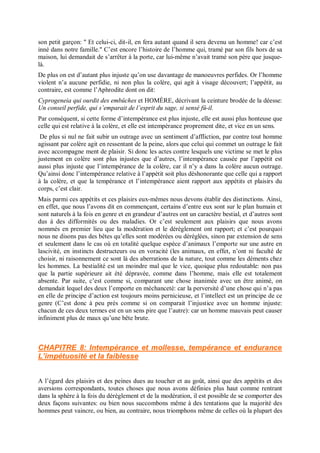 son petit garçon: " Et celui-ci, dit-il, en fera autant quand il sera devenu un homme! car c’est
inné dans notre famille." C’est encore l’histoire de l’homme qui, tramé par son fils hors de sa
maison, lui demandait de s’arrêter à la porte, car lui-même n’avait tramé son père que jusque-
là.
De plus on est d’autant plus injuste qu’on use davantage de manoeuvres perfides. Or l’homme
violent n’a aucune perfidie, ni non plus la colère, qui agit à visage découvert; l’appétit, au
contraire, est comme l’Aphrodite dont on dit:
Cyprogeneia qui ourdit des embûches et HOMÈRE, décrivant la ceinture brodée de la déesse:
Un conseil perfide, qui s’emparait de l’esprit du sage, si sensé fû-il.
Par conséquent, si cette forme d’intempérance est plus injuste, elle est aussi plus honteuse que
celle qui est relative à la colère, et elle est intempérance proprement dite, et vice en un sens.
De plus si nul ne fait subir un outrage avec un sentiment d’affliction, par contre tout homme
agissant par colère agit en ressentant de la peine, alors que celui qui commet un outrage le fait
avec accompagne ment de plaisir. Si donc les actes contre lesquels une victime se met le plus
justement en colère sont plus injustes que d’autres, l’intempérance causée par l’appétit est
aussi plus injuste que l’intempérance de la colère, car il n’y a dans la colère aucun outrage.
Qu’ainsi donc l’intempérance relative à l’appétit soit plus déshonorante que celle qui a rapport
à la colère, et que la tempérance et l’intempérance aient rapport aux appétits et plaisirs du
corps, c’est clair.
Mais parmi ces appétits et ces plaisirs eux-mêmes nous devons établir des distinctions. Ainsi,
en effet, que nous l’avons dit en commençant, certains d’entre eux sont sur le plan humain et
sont naturels à la fois en genre et en grandeur d’autres ont un caractère bestial, et d’autres sont
dus à des difformités ou des maladies. Or c’est seulement aux plaisirs que nous avons
nommés en premier lieu que la modération et le dérèglement ont rapport; et c’est pourquoi
nous ne disons pas des bêtes qu’elles sont modérées ou déréglées, sinon par extension de sens
et seulement dans le cas où en totalité quelque espèce d’animaux l’emporte sur une autre en
lascivité, en instincts destructeurs ou en voracité (les animaux, en effet, n’ont ni faculté de
choisir, ni raisonnement ce sont là des aberrations de la nature, tout comme les déments chez
les hommes. La bestialité est un moindre mal que le vice, quoique plus redoutable: non pas
que la partie supérieure ait été dépravée, comme dans l’homme, mais elle est totalement
absente. Par suite, c’est comme si, comparant une chose inanimée avec un être animé, on
demandait lequel des deux l’emporte en méchanceté: car la perversité d’une chose qui n’a pas
en elle de principe d’action est toujours moins pernicieuse, et l’intellect est un principe de ce
genre (C’est donc à peu près comme si on comparait l’injustice avec un homme injuste:
chacun de ces deux termes est en un sens pire que l’autre): car un homme mauvais peut causer
infiniment plus de maux qu’une bête brute.
CHAPITRE 8: Intempérance et mollesse, tempérance et endurance
L’impétuosité et la faiblesse
A l’égard des plaisirs et des peines dues au toucher et au goût, ainsi que des appétits et des
aversions correspondants, toutes choses que nous avons définies plus haut comme rentrant
dans la sphère à la fois du dérèglement et de la modération, il est possible de se comporter des
deux façons suivantes: ou bien nous succombons même à des tentations que la majorité des
hommes peut vaincre, ou bien, au contraire, nous triomphons même de celles où la plupart des
 