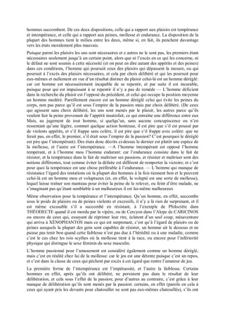 hommes succombent. De ces deux dispositions, celle qui a rapport aux plaisirs est tempérance
et intempérance, et celle qui a rapport aux peines, mollesse et endurance. La disposition de la
plupart des hommes tient le milieu entre les deux, même si, en fait, ils penchent davantage
vers les états moralement plus mauvais.
Puisque parmi les plaisirs les uns sont nécessaires et e autres ne le sont pas, les premiers étant
nécessaires seulement jusqu’à un certain point, alors que ni l’excès en ce qui les concerne, ni
le défaut ne sont soumis à cette nécessité (et on peut en dire autant des appétits et des peines)
dans ces conditions, l’homme qui poursuit ceux des plaisirs qui dépassent la mesure, ou qui
poursuit à l’excès des plaisirs nécessaires, et cela par choix délibéré et qui les poursuit pour
eux-mêmes et nullement en vue d’un résultat distinct du plaisir celui-là est un homme déréglé:
car cet homme est nécessairement incapable de se repentir, et par suite il est incurable,
puisque pour qui est impuissant à se repentir il n’y a pas de remède — L’homme déficient
dans la recherche du plaisir est l’opposé du précédent, et celui qui occupe la position moyenne
un homme modéré. Pareillement encore est un homme déréglé celui qui évite les peines du
corps, non pas parce qu’il est sous l’empire de la passion mais par choix délibéré. (De ceux
qui agissent sans choix délibéré, les uns sont menés par le plaisir, les autres parce qu’ils
veulent fuir la peine provenant de l’appétit insatisfait, ce qui entraîne une différence entre eux
Mais, au jugement de tout homme, si quelqu’un, sans aucune concupiscence ou n’en
ressentant qu’une légère, commet quelque action honteuse, il est pire que s’il est poussé par
de violents appétits, et s’il frappe sans colère, il est pire que s’il frappe avec colère: que ne
ferait pas, en effet, le premier, s’il était sous l’empire de la passion? C’est pourquoi le déréglé
est pire que l’intempérant). Des états donc décrits ci-dessus le dernier est plutôt une espèce de
la mollesse, et l’autre est l’intempérance. —A l’homme intempérant est opposé l’homme
tempérant, et à l’homme mou l’homme endurant: car l’endurance consiste dans le fait de
résister, et la tempérance dans le fait de maîtriser ses passions, et résister et maîtriser sont des
notions différentes, tout comme éviter la défaite est différent de remporter la victoire; et c’est
pour quoi la tempérance est une chose préférable à l’endurance. — L’homme qui manque de
résistance l’égard des tentations où la plupart des hommes à la fois tiennent bon et le peuvent
celui-là est un homme mou et voluptueux (et, en effet, la volupté est une sorte de mollesse),
lequel laisse traîner son manteau pour éviter la peine de le relever, ou feint d’être malade, ne
s’imaginant pas qu’étant semblable à un malheureux il est lui-même malheureux
Même observation pour la tempérance et l’intempérance. Qu’un homme, en effet, succombe
sous le poids de plaisirs ou de peines violents et excessifs, il n’y a là rien de surprenant, et il
est même excusable s’il a succombé en résistant, à l’exemple de Philoctète dans
THÉODECTE quand il est mordu par la vipère, ou de Cercyon dans l’Alope de CARICINOS
ou encore de ceux qui, essayant de réprimer leur rire, éclatent d’un seul coup, mésaventure
qui arriva à XÉNOPHANTOS mais ce qui est surprenant, c’est qu’à l’égard de plaisirs ou de
peines auxquels la plupart des gens sont capables de résister, un homme ait le dessous et ne
puisse pas tenir bon quand cette faiblesse n’est pas due à l’hérédité ou à une maladie, comme
c’est le cas chez les rois scythes où la mollesse tient à la race, ou encore pour l’infériorité
physique qui distingue le sexe féminin du sexe masculin.
L’homme passionné pour l’amusement est considéré également comme un homme déréglé,
mais c’est en réalité chez lui de la mollesse: car le jeu est une détente puisque c’est un repos,
et c’est dans la classe de ceux qui pèchent par excès à cet égard que rentre l’amateur de jeu.
La première forme de l’intempérance est l’impétuosité, et l’autre la faiblesse. Certains
hommes en effet, après qu’ils ont délibéré, ne persistent pas dans le résultat de leur
délibération, et cela sous l’effet de la passion; pour d’autres au contraire, c’est grâce à leur
manque de délibération qu’ils sont menés par la passion: certains, en effet (pareils en cela à
ceux qui ayant pris les devants pour chatouiller ne sont pas eux-mêmes chatouillés), s’ils ont
 