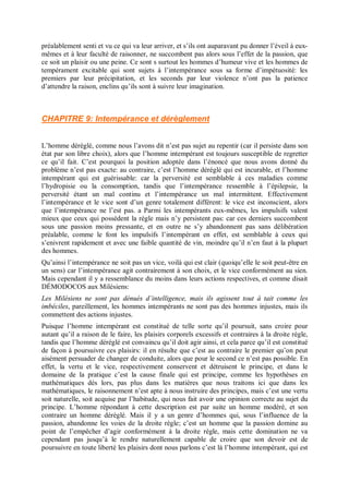 préalablement senti et vu ce qui va leur arriver, et s’ils ont auparavant pu donner l’éveil à eux-
mêmes et à leur faculté de raisonner, ne succombent pas alors sous l’effet de la passion, que
ce soit un plaisir ou une peine. Ce sont s surtout les hommes d’humeur vive et les hommes de
tempérament excitable qui sont sujets à l’intempérance sous sa forme d’impétuosité: les
premiers par leur précipitation, et les seconds par leur violence n’ont pas la patience
d’attendre la raison, enclins qu’ils sont à suivre leur imagination.
CHAPITRE 9: Intempérance et dérèglement
L’homme déréglé, comme nous l’avons dit n’est pas sujet au repentir (car il persiste dans son
état par son libre choix), alors que l’homme intempérant est toujours susceptible de regretter
ce qu’il fait. C’est pourquoi la position adoptée dans l’énoncé que nous avons donné du
problème n’est pas exacte: au contraire, c’est l’homme déréglé qui est incurable, et l’homme
intempérant qui est guérissable: car la perversité est semblable à ces maladies comme
l’hydropisie ou la consomption, tandis que l’intempérance ressemble à l’épilepsie, la
perversité étant un mal continu et l’intempérance un mal intermittent. Effectivement
l’intempérance et le vice sont d’un genre totalement différent: le vice est inconscient, alors
que l’intempérance ne l’est pas. a Parmi les intempérants eux-mêmes, les impulsifs valent
mieux que ceux qui possèdent la règle mais n’y persistent pas: car ces derniers succombent
sous une passion moins pressante, et en outre ne s’y abandonnent pas sans délibération
préalable, comme le font les impulsifs l’intempérant en effet, est semblable à ceux qui
s’enivrent rapidement et avec une faible quantité de vin, moindre qu’il n’en faut à la plupart
des hommes.
Qu’ainsi l’intempérance ne soit pas un vice, voilà qui est clair (quoiqu’elle le soit peut-être en
un sens) car l’intempérance agit contrairement à son choix, et le vice conformément au sien.
Mais cependant il y a ressemblance du moins dans leurs actions respectives, et comme disait
DÉMODOCOS aux Milésiens:
Les Milésiens ne sont pas dénués d’intelligence, mais ils agissent tout à tait comme les
imbéciles, pareillement, les hommes intempérants ne sont pas des hommes injustes, mais ils
commettent des actions injustes.
Puisque l’homme intempérant est constitué de telle sorte qu’il poursuit, sans croire pour
autant qu’il a raison de le faire, les plaisirs corporels excessifs et contraires à la droite règle,
tandis que l’homme déréglé est convaincu qu’il doit agir ainsi, et cela parce qu’il est constitué
de façon à poursuivre ces plaisirs: il en résulte que c’est au contraire le premier qu’on peut
aisément persuader de changer de conduite, alors que pour le second ce n’est pas possible. En
effet, la vertu et le vice, respectivement conservent et détruisent le principe, et dans le
domaine de la pratique c’est la cause finale qui est principe, comme les hypothèses en
mathématiques dès lors, pas plus dans les matières que nous traitons ici que dans les
mathématiques, le raisonnement n’est apte à nous instruire des principes, mais c’est une vertu
soit naturelle, soit acquise par l’habitude, qui nous fait avoir une opinion correcte au sujet du
principe. L’homme répondant à cette description est par suite un homme modéré, et son
contraire un homme déréglé. Mais il y a un genre d’hommes qui, sous l’influence de la
passion, abandonne les voies de la droite règle; c’est un homme que la passion domine au
point de l’empêcher d’agir conformément à la droite règle, mais cette domination ne va
cependant pas jusqu’à le rendre naturellement capable de croire que son devoir est de
poursuivre en toute liberté les plaisirs dont nous parlons c’est là l’homme intempérant, qui est
 