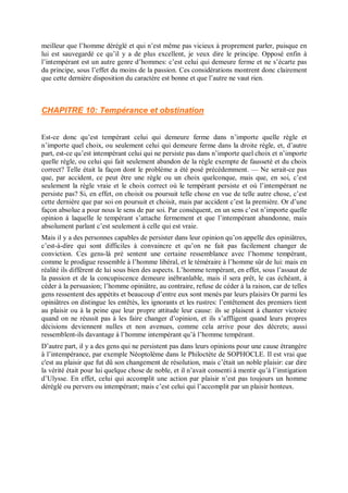 meilleur que l’homme déréglé et qui n’est même pas vicieux à proprement parler, puisque en
lui est sauvegardé ce qu’il y a de plus excellent, je veux dire le principe. Opposé enfin à
l’intempérant est un autre genre d’hommes: c’est celui qui demeure ferme et ne s’écarte pas
du principe, sous l’effet du moins de la passion. Ces considérations montrent donc clairement
que cette dernière disposition du caractère est bonne et que l’autre ne vaut rien.
CHAPITRE 10: Tempérance et obstination
Est-ce donc qu’est tempérant celui qui demeure ferme dans n’importe quelle règle et
n’importe quel choix, ou seulement celui qui demeure ferme dans la droite règle, et, d’autre
part, est-ce qu’est intempérant celui qui ne persiste pas dans n’importe quel choix et n’importe
quelle règle, ou celui qui fait seulement abandon de la règle exempte de fausseté et du choix
correct? Telle était la façon dont le problème a été posé précédemment. — Ne serait-ce pas
que, par accident, ce peut être une règle ou un choix quelconque, mais que, en soi, c’est
seulement la règle vraie et le choix correct où le tempérant persiste et où l’intempérant ne
persiste pas? Si, en effet, on choisit ou poursuit telle chose en vue de telle autre chose, c’est
cette dernière que par soi on poursuit et choisit, mais par accident c’est la première. Or d’une
façon absolue a pour nous le sens de par soi. Par conséquent, en un sens c’est n’importe quelle
opinion à laquelle le tempérant s’attache fermement et que l’intempérant abandonne, mais
absolument parlant c’est seulement à celle qui est vraie.
Mais il y a des personnes capables de persister dans leur opinion qu’on appelle des opiniâtres,
c’est-à-dire qui sont difficiles à convaincre et qu’on ne fait pas facilement changer de
conviction. Ces gens-là pré sentent une certaine ressemblance avec l’homme tempérant,
comme le prodigue ressemble à l’homme libéral, et le téméraire à l’homme sûr de lui: mais en
réalité ils diffèrent de lui sous bien des aspects. L’homme tempérant, en effet, sous l’assaut de
la passion et de la concupiscence demeure inébranlable, mais il sera prêt, le cas échéant, à
céder à la persuasion; l’homme opiniâtre, au contraire, refuse de céder à la raison, car de telles
gens ressentent des appétits et beaucoup d’entre eux sont menés par leurs plaisirs Or parmi les
opiniâtres on distingue les entêtés, les ignorants et les rustres: l’entêtement des premiers tient
au plaisir ou à la peine que leur propre attitude leur cause: ils se plaisent à chanter victoire
quand on ne réussit pas à les faire changer d’opinion, et ils s’affligent quand leurs propres
décisions deviennent nulles et non avenues, comme cela arrive pour des décrets; aussi
ressemblent-ils davantage à l’homme intempérant qu’à l’homme tempérant.
D’autre part, il y a des gens qui ne persistent pas dans leurs opinions pour une cause étrangère
à l’intempérance, par exemple Néoptolème dans le Philoctète de SOPHOCLE. Il est vrai que
c'est au plaisir que fut dû son changement de résolution, mais c’était un noble plaisir: car dire
la vérité était pour lui quelque chose de noble, et il n’avait consenti à mentir qu’à l’instigation
d’Ulysse. En effet, celui qui accomplit une action par plaisir n’est pas toujours un homme
déréglé ou pervers ou intempérant; mais c’est celui qui l’accomplit par un plaisir honteux.
 