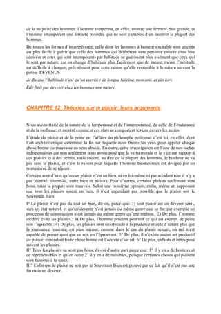 de la majorité des hommes: l’homme tempérant, en effet, montre une fermeté plus grande, et
l’homme intempérant une fermeté moindre que ne sont capables d’en montrer la plupart des
hommes.
De toutes les formes d’intempérance, celle dont les hommes à humeur excitable sont atteints
est plus facile à guérir que celle des hommes qui délibèrent sans persister ensuite dans leur
décision et ceux qui sont intempérants par habitude se guérissent plus aisément que ceux qui
le sont par nature, car on change d’habitude plus facilement que de nature; même l’habitude
est difficile à changer, précisément pour cette raison qu’elle ressemble à la nature suivant la
parole d’EVENUS
Je dis que l’habitude n’est qu’un exercice de longue haleine, mon ami, et dès lors
Elle finit par devenir chez les hommes une nature.
CHAPITRE 12: Théories sur le plaisir: leurs arguments
Nous avons traité de la nature de la tempérance et de l’intempérance, de celle de l’endurance
et de la mollesse, et montré comment ces états se comportent les uns envers les autres.
L’étude du plaisir et de la peine est l’affaire du philosophe politique: c’est lui, en effet, dont
l’art architectonique détermine la fin sur laquelle nous fixons les yeux pour appeler chaque
chose bonne ou mauvaise au sens absolu. En outre, cette investigation est l’une de nos tâches
indispensables car non seulement nous avons posé que la vertu morale et le vice ont rapport à
des plaisirs et à des peines, mais encore, au dire de la plupart des hommes, le bonheur ne va
pas sans le plaisir, et c’est la raison pour laquelle l’homme bienheureux est désigné par un
nom dérivé de se réjouir
Certains sont d’avis qu’aucun plaisir n’est un bien, ni en lui-même ni par accident (car il n’y a
pas identité, disent-ils, entre bien et plaisir). Pour d’autres, certains plaisirs seulement sont
bons, mais la plupart sont mauvais. Selon une troisième opinion, enfin, même en supposant
que tous les plaisirs soient un bien, il n’est cependant pas possible que le plaisir soit le
Souverain Bien.
I° Le plaisir n’est pas du tout un bien, dit-on, parce que: 1) tout plaisir est un devenir senti,
vers un état naturel, et qu’un devenir n’est jamais du même genre que sa fin: par exemple un
processus de construction n’est jamais du même genre qu’une maison.: 2) De plus, l’homme
modéré évite les plaisirs.: 3) De plus, l’homme prudent poursuit ce qui est exempt de peine
non l’agréable.: 4) De plus, les plaisirs sont un obstacle à la prudence et cela d’autant plus que
la jouissance ressentie est plus intense, comme dans le cas du plaisir sexuel, où nul n’est
capable de penser quoi que ce soit en l’éprouvant. 5° De plus, il n’existe aucun art productif
du plaisir; cependant toute chose bonne est l’oeuvre d’un art. 6° De plus, enfants et bêtes pour
suivent les plaisirs.
II° Tous les plaisirs ne sont pas bons, dit-on d’autre part parce que: 1° il y en a de honteux et
de répréhensibles et qu’en outre 2° il y en a de nuisibles, puisque certaines choses qui plaisent
sont funestes à la santé.
III° Enfin que le plaisir ne soit pas le Souverain Bien est prouvé par ce fait qu’il n’est pas une
fin mais un devenir.
 