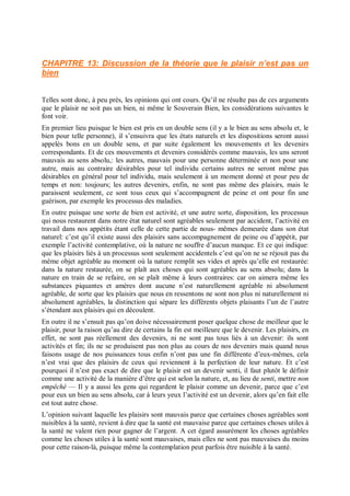 CHAPITRE 13: Discussion de la théorie que le plaisir n’est pas un
bien
Telles sont donc, à peu près, les opinions qui ont cours. Qu’il ne résulte pas de ces arguments
que le plaisir ne soit pas un bien, ni même le Souverain Bien, les considérations suivantes le
font voir.
En premier lieu puisque le bien est pris en un double sens (il y a le bien au sens absolu et, le
bien pour telle personne), il s’ensuivra que les états naturels et les dispositions seront aussi
appelés bons en un double sens, et par suite également les mouvements et les devenirs
correspondants. Et de ces mouvements et devenirs considérés comme mauvais, les uns seront
mauvais au sens absolu,: les autres, mauvais pour une personne déterminée et non pour une
autre, mais au contraire désirables pour tel individu certains autres ne seront même pas
désirables en général pour tel individu, mais seulement à un moment donné et pour peu de
temps et non: toujours; les autres devenirs, enfin, ne sont pas même des plaisirs, mais le
paraissent seulement, ce sont tous ceux qui s’accompagnent de peine et ont pour fin une
guérison, par exemple les processus des maladies.
En outre puisque une sorte de bien est activité, et une autre sorte, disposition, les processus
qui nous restaurent dans notre état naturel sont agréables seulement par accident, l’activité en
travail dans nos appétits étant celle de cette partie de nous- mêmes demeurée dans son état
naturel: c’est qu’il existe aussi des plaisirs sans accompagnement de peine ou d’appétit, par
exemple l’activité contemplative, où la nature ne souffre d’aucun manque. Et ce qui indique:
que les plaisirs liés à un processus sont seulement accidentels c’est qu’on ne se réjouit pas du
même objet agréable au moment où la nature remplit ses vides et après qu’elle est restaurée:
dans la nature restaurée, on se plaît aux choses qui sont agréables au sens absolu; dans la
nature en train de se refaire, on se plaît même à leurs contraires: car on aimera même les
substances piquantes et amères dont aucune n’est naturellement agréable ni absolument
agréable, de sorte que les plaisirs que nous en ressentons ne sont non plus ni naturellement ni
absolument agréables, la distinction qui sépare les différents objets plaisants l’un de l’autre
s’étendant aux plaisirs qui en découlent.
En outre il ne s’ensuit pas qu’on doive nécessairement poser quelque chose de meilleur que le
plaisir, pour la raison qu’au dire de certains la fin est meilleure que le devenir. Les plaisirs, en
effet, ne sont pas réellement des devenirs, ni ne sont pas tous liés à un devenir: ils sont
activités et fin; ils ne se produisent pas non plus au cours de nos devenirs mais quand nous
faisons usage de nos puissances tous enfin n’ont pas une fin différente d’eux-mêmes, cela
n’est vrai que des plaisirs de ceux qui reviennent à la perfection de leur nature. Et c’est
pourquoi il n’est pas exact de dire que le plaisir est un devenir senti, il faut plutôt le définir
comme une activité de la manière d’être qui est selon la nature, et, au lieu de senti, mettre non
empêché — Il y a aussi les gens qui regardent le plaisir comme un devenir, parce que c’est
pour eux un bien au sens absolu, car à leurs yeux l’activité est un devenir, alors qu’en fait elle
est tout autre chose.
L’opinion suivant laquelle les plaisirs sont mauvais parce que certaines choses agréables sont
nuisibles à la santé, revient à dire que la santé est mauvaise parce que certaines choses utiles à
la santé ne valent rien pour gagner de l’argent. A cet égard assurément les choses agréables
comme les choses utiles à la santé sont mauvaises, mais elles ne sont pas mauvaises du moins
pour cette raison-là, puisque même la contemplation peut parfois être nuisible à la santé.
 