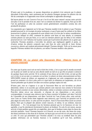 D’autre part ni la prudence, ni aucune disposition en général n’est entravée par le plaisir
découlant d’elle-même, mais seulement par les plaisirs étrangers puisque les plaisirs nés du
fait de contempler et d’apprendre nous feront contempler et apprendre davantage.
Qu’aucun plaisir ne soit l’oeuvre d’un art c’est là un fait assez naturel: aucune autre activité
non plus n’est le produit d’un art, mais l’art se contente de donner la capacité, bien qu’en fait
l’art du parfumeur et celui du cuisinier soient généralement considérés comme des arts
productifs de plaisir.
Les arguments qui s’appuient sur le fait que l’homme modéré évite le plaisir et que l’homme
prudent poursuit la vie exempte de peine seulement, et que d’autre part les enfants et les bêtes
poursuivent le plaisir, ces arguments-là sont réfutés tous à la fois par la même considération:
nous avons indiqué en effet, comment les plaisirs sont bons au sens absolu, et comment
certains plaisirs ne sont pas bons; or ce sont ces derniers plaisirs que les bêtes et les enfants
poursuivent (et c’est l’absence de la peine causée par la privation des plaisirs de ce genre que
recherche l’homme prudent), c’est-à-dire les plaisirs qui impliquent appétit et peine, en
d’autres termes les plaisirs corporels (qui sont bien de cette sorte-là) et leurs formes
excessives, plaisirs qui rendent précisément déréglé l’homme déréglé. Telle est la raison pour
laquelle l’homme modéré fuit ces plaisirs, car même l’homme modéré a des plaisirs.
CHAPITRE 14: Le plaisir elle Souverain Bien Plaisirs bons et
plaisirs mauvais
En outre que la peine aussi soit un mal et doit être évitée, c’est ce que tout le monde reconnaît
car la peine est tantôt un mal au sens absolu tantôt un mal en ce qu’elle est propre à entraver
de quelque façon notre activité. Or le contraire d’une chose qu’on doit éviter, en tant qu’elle
est à éviter et est un mal, ce contraire est un bien. Le plaisir est donc nécessairement un bien.
SPEUSIPPE tentait de réfuter cet argument en s’appuyant sur cette comparaison que plus
grand est contraire à la fois à plus petit et à égal mais sa réfutation est inopérante, car on ne
saurait prétendre que le plaisir est dans son essence quelque espèce de mal.
D’autre part, rien ne s’oppose à ce que le Souverain Bien ne soit lui-même un plaisir
déterminé, même si on accorde que certains plaisirs sont mauvais tout comme le Souverain
Bien pourrait consister en une science déterminée, même si certaines sciences sont mauvaises.
Peut-être même est-ce une nécessité, si chacune de nos dispositions a son activité
correspondante s’exerçant sans entraves (qu’on fasse consister le bonheur soit dans l’activité
de l’ensemble de nos dispositions, soit dans l’activité de l’une d’entre elles, cette activité:
sous l’une ou l’autre forme étant supposée sans entraves), que l’activité en question soit la
plus digne de notre choix: or cette activité est plaisir. Ainsi le Souverain Bien serait un certain
plaisir, bien que la plupart des plaisirs soient mauvais, et même, le cas échéant, mauvais
absolument. — Et c’est pourquoi tous les hommes pensent que la vie heureuse est une vie
agréable, et qu’ils entrelacent étroitement le plaisir au bonheur. En cela ils ont raison, aucune
activité n’étant parfaite quand elle est empêchée, alors que le bonheur rentre dans la classe des
activités parfaites. Aussi l’homme heureux a-t-il besoin, en sus du reste, des biens du corps,
des biens extérieurs et des dons de la fortune, de façon que son activité ne soit pas entravée de
ce côté. Et ceux qui prétendent que l’homme attaché à la roue ou tombant dans les plus
grandes infortunes est un homme heureux à la condition qu’il soit bon, profèrent,
 