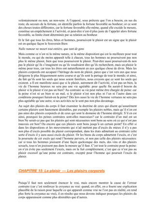 volontairement ou non, un non-sens. A l’opposé, sous prétexte que l’on a besoin, en sus du
reste, du secours de la fortune, on identifie parfois la fortune favorable au bonheur; or ce sont
des choses toutes différentes, car la fortune favorable elle-même, quand elle excède la mesure,
constitue un empêchement à l’activité, et peut-être n’est-il plus juste de l’appeler alors fortune
favorable, sa limite étant déterminée par sa relation au bonheur.
Et le fait que tous les êtres, bêtes et hommes, poursuivent le plaisir est un signe que le plaisir
est en quelque façon le Souverain Bien:
Nulle rumeur ne meurt tout entière, que tant de gens
Mais comme ce n’est ni la même nature, ni la même disposition qui est la meilleure pour tout
le monde, ou qui du moins apparaît telle à chacun, tous les hommes ne poursuivent pas non
plus le même plaisir, bien que tous poursuivent le plaisir. Peut-être aussi poursuivent-ils non
pas le plaisir qu’ils s’imaginent ou qu’ils voudraient dire qu’ils recherchent, mais un plaisir le
même pour tous, car tous les êtres ont naturellement en eux quelque chose de divin. Mais les
plaisirs corporels ont accaparé l’héritage du nom de plaisir, parce que c’est vers eux que nous
dirigeons le plus fréquemment notre course et qu’ils sont le partage de tout le monde; et ainsi,
du fait qu’ils sont les seuls qui nous soient familiers, nous croyons que ce sont les seuls qui
existent. a Il est manifeste aussi que si le plaisir, autrement dit l’activité, n’est pas un bien, la
vie de l’homme heureux ne sera pas une vie agréable: pour quelle fin aurait-il besoin du
plaisir si le plaisir n’est pas un bien? Au contraire sa vie peut même être chargée de peine: car
la peine n’est ni un bien ni un mal, si le plaisir n’est non plus ni l’un ni l’autre dans ces
conditions pourquoi fuirait-on la peine? Dès lors aussi la vie de l’homme vertueux ne sera pas
plus agréable qu’une autre, si ses activités ne le sont pas non plus davantage.
Au sujet des plaisirs du corps il faut examiner la doctrine de ceux qui disent qu’assurément
certains plaisirs sont hautement désirables, par exemple les plaisirs nobles, mais qu’il n’en est
pas ainsi des plaisirs corporels et de ceux qui sont le domaine de l’homme déréglé. S’il en est
ainsi, pourquoi les peines contraires sont-elles mauvaises? car le contraire d’un mal est un
bien Ne serait-ce pas que les plaisirs qui sont nécessaires sont bons au sens où ce qui n’est pas
mauvais est bon? Ou encore que ces plaisirs sont bons jusqu’à un certain point? En effet si
dans les dispositions et les mouvements qui n’ad mettent pas d’excès du mieux il n’y a pas
non plus d’excès possible du plaisir correspondant, dans les états admettant au contraire cette
sorte d’excès il y aura aussi excès du plaisir. Or les biens du corps admettent l’excès, et c’est
la poursuite de cet excès qui rend l’homme pervers, et non pas celle des plaisirs nécessaires:
car si tous les hommes jouissent d’une façon quelconque des mets, des vins et des plaisirs
sexuels, tous n’en jouissent pas dans la mesure qu’il faut. C’est tout le contraire pour la peine:
on n’en évite pas seulement l’excès, mais on la fuit complètement; c’est que ce n’est pas au
plaisir excessif qu’une peine est contraire, excepté pour l’homme qui poursuit l’excès de
plaisir.
CHAPITRE 15: Le plaisir — Les plaisirs corporels
Puisqu’il faut non seulement énoncer le vrai, mais encore montrer la cause de l’erreur
contraire (car c’est renforcer la croyance au vrai: quand, en effet, on a fourni une explication
plausible de la raison pour laquelle ce qui apparaît comme vrai ne l’est pas en réalité, on rend
plus forte la croyance au vrai), il en résulte que nous devons indiquer pourquoi les plaisirs du
corps apparaissent comme plus désirables que d’autres.
 
