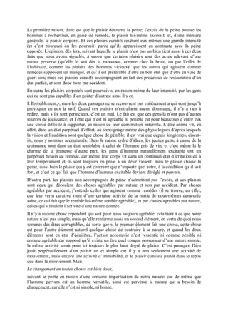 La première raison, donc est que le plaisir détourne la peine; l’excès de la peine pousse les
hommes à rechercher, en guise de remède, le plaisir lui-même excessif, et, d’une manière
générale, le plaisir corporel. Et ces plaisirs curatifs revêtent eux-mêmes une grande intensité
(et c’est pourquoi on les poursuit) parce qu’ils apparaissent en contraste avec la peine
opposée. L’opinion, dès lors, suivant laquelle le plaisir n’est pas un bien tient aussi à ces deux
faits que nous avons signalés, à savoir que certains plaisirs sont des actes relevant d’une
nature perverse (qu’elle le soit dès la naissance, comme chez la brute, ou par l’effet de
l’habitude, comme les plaisirs des hommes vicieux); que les autres qui agissent comme
remèdes supposent un manque, et qu’il est préférable d’être en bon état que d’être en voie de
guéri son; mais ces plaisirs curatifs accompagnent en fait des processus de restauration d’un
état parfait, et sont donc bons par accident.
En outre les plaisirs corporels sont poursuivis, en raison même de leur intensité, par les gens
qui ne sont pas capables d’en goûter d’autres: ainsi il y en
I. Probablement,-, mais les deux passages ne se recouvrent pas entièrement a qui vont jusqu’à
provoquer en eux la soif. Quand ces plaisirs n’entraînent aucun dommage, il n’y a rien à
redire, mais s’ils sont pernicieux, c’est un mal. Le fait est que ces gens-là n’ont pas d’autres
sources de jouissance, et l’état qui n’est ni agréable ni pénible est pour beaucoup d’entre eux
une chose difficile à supporter, en raison de leur constitution naturelle. L’être animé vit, en
effet, dans un état perpétuel d’effort, au témoignage même des physiologues d’après lesquels
la vision et l’audition sont quelque chose de pénible; il est vrai que depuis longtemps, disent-
ils, nous y sommes accoutumés. Dans le même ordre d’idées, les jeunes gens, à cause de la
croissance sont dans un état semblable à celui de l’homme pris de vin, et c’est même là le
charme de la jeunesse d’autre part, les gens d’humeur naturellement excitable ont un
perpétuel besoin de remède, car même leur corps vit dans un continuel état d’irritation dû à
leur tempérament et ils sont toujours en proie à un désir violent; mais le plaisir chasse la
peine, aussi bien le plaisir qui y est contraire que n’importe quel autre, à la condition qu’il soit
fort, et c’est ce qui fait que l’homme d’humeur excitable devient déréglé et pervers.
D’autre part, les plaisirs non accompagnés de peine n’admettent pas l’excès, et ces plaisirs
sont ceux qui découlent des choses agréables par nature et non par accident. Par choses
agréables par accident, j’entends celles qui agissent comme remèdes (il se trouve, en effet,
que leur vertu curative vient d’une certaine activité de la partie de nous-mêmes demeurée
saine, ce qui fait que le remède lui-même semble agréable), et par choses agréables par nature,
celles qui stimulent l’activité d’une nature donnée.
Il n’y a aucune chose cependant qui soit pour nous toujours agréable: cela tient à ce que notre
nature n’est pas simple, mais qu’elle renferme aussi un second élément, en vertu de quoi nous
sommes des êtres corruptibles, de sorte que si le premier élément fait une chose, cette chose
est pour l’autre élément naturel quelque chose de contraire à sa nature, et quand les deux
éléments sont en état d’équilibre, l’action accomplie n’est ressentie ni comme pénible ni
comme agréable car supposé qu’il existe un être quel conque possesseur d’une nature simple,
la même activité serait pour lui toujours le plus haut degré de plaisir. C’est pourquoi Dieu
jouit perpétuellement d’un plaisir un et simple car il y a non seulement une activité de
mouvement, mais encore une activité d’immobilité, et le plaisir consiste plutôt dans le repos
que dans le mouvement. Mais
Le changement en toutes choses est bien doux,
suivant le poète en raison d’une certaine imperfection de notre nature: car de même que
l’homme pervers est un homme versatile, ainsi est perverse la nature qui a besoin de
changement, car elle n’est ni simple, ni bonne.
 