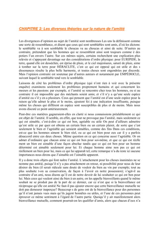 CHAPITRE 2: Les diverses théories sur la nature de l’amitié
Les divergences d’opinion au sujet de l’amitié sont nombreuses Les uns la définissent comme
une sorte de ressemblance, et disent que ceux qui sont semblables sont amis, d’où les dictons:
le semblable va à son semblable le choucas va au choucas et ainsi de suite. D’autres au
contraire, prétendent que les hommes qui se ressemblent ainsi sont toujours comme è des
potiers l’un envers l’autre. Sur ces mêmes sujets, certains recherchent une explication plus
relevée et s’appuyant davantage sur des considérations d’ordre physique: pour EURIPIDE, la
terre, quand elle est desséchée, est éprise de pluie, et le ciel majestueux, saturé de pluie, aime
à tomber sur la terre pour HÉRACLITE, c’est ce qui est opposé qui est utile et des s
dissonances résulte la plus belle harmonie, et toutes choses sont engendrées par discorde.
Mais l’opinion contraire est soutenue par d’autres auteurs et notamment par EMPÉDOCLE,
suivant lequel le semblable tend vers le semblable.
Laissons de côté les problèmes d’ordre physique (qui n’ont rien à voir avec la présente
enquête) examinons seulement les problèmes proprement humains et qui concernent les
moeurs et les passions: par exemple, si l’amitié se rencontre chez tous les hommes, ou si au
contraire il est impossible que des méchants soient amis; et s’il n’y a qu’une seule espèce
d’amitié ou s’il y en a plusieurs. Ceux qui pensent que l’amitié est d’une seule espèce pour la
raison qu’elle admet le plus et le moins, ajoutent foi à une indication insuffisante, puisque
même les choses qui diffèrent en espèce sont susceptibles de plus et de moins. Mais nous
avons discuté ce point antérieurement.
Peut-être ces matières gagneraient-elles en clarté si nous connaissions préalablement ce qui
est objet de l’amitié. Il semble, en effet, que tout ne provoque pas l’amitié, mais seulement ce
qui est aimable, c’est-à-dire ce qui est bon, agréable ou utile On peut d’ailleurs admettre
qu’est utile ce par quoi est obtenu un certain bien ou un certain plaisir, de sorte que c’est
seulement le bien et l’agréable qui seraient aimables, comme des fins Dans ces conditions,
est-ce que les hommes aiment le bien réel, ou ce qui est bien pour eux car il y a parfois
désaccord entre ces deux choses. Même question en ce qui concerne aussi l’agréable. Or on
admet d’ordinaire que chacun aime ce qui est bon pour soi-même, et que ce qui est réelle
ment un bien est aimable d’une façon absolue tandis que ce qui est bon pour un homme
déterminé est aimable seulement pour lui. Et chaque homme aime non pas ce qui est
réellement un bien pour lui, mais ce qui lui apparaît tel; cette remarque n’a du reste ici aucune
importances nous dirons que J’aimable est l’aimable apparent.
Il y a donc trois objets qui font naître l’amitié. L’attachement pour les choses inanimées ne se
nomme pas amitié, puisqu’il n’y a pas attachement en retour, ni possibilité pour nous de leur
désirer du bien (il serait ridicule sans doute de vouloir du bien au vin par exemple; tout au
plus souhaite t-on sa conservation, de façon à l’avoir en notre possession); s’agit-il au
contraire d’un ami, nous disons qu’il est de notre devoir de lui souhaiter ce qui est bon pour
lui. Mais ceux qui veulent ainsi du bien à un autre, on les appelle bienveillants quand le même
souhait ne se produit pas de la part de ce dernier, car ce n’est que si la bienveillance est
réciproque qu’elle est amitié Ne faut-il pas ajouter encore que cette bienveillance mutuelle ne
doit pas demeurer inaperçue? Beaucoup s de gens ont de la bienveillance pour des personnes
qu’il n’ont jamais vues mais qu’ils jugent honnêtes ou utiles, et l’une de ces personnes peut
éprouver ce même sentiment à l’égard de l’autre partie. Quoiqu’il y ait manifestement alors
bienveillance mutuelle, comment pourrait-on les qualifier d’amis, alors que chacun d’eux n’a
 