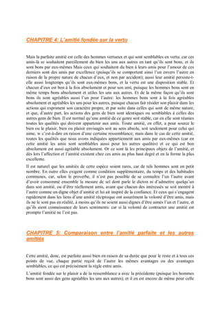 CHAPITRE 4: L’amitié fondée sur la vertu
Mais la parfaite amitié est celle des hommes vertueux et qui sont semblables en vertu: car ces
amis-là se souhaitent pareillement du bien les uns aux autres en tant qu’ils sont bons, et ils
sont bons par eux-mêmes Mais ceux qui souhaitent du bien à leurs amis pour l’amour de ces
derniers sont des amis par excellence (puisqu’ils se comportent ainsi l’un envers l’autre en
raison de la propre nature de chacun d’eux, et non par accident); aussi leur amitié persiste-t-
elle aussi longtemps qu’ils sont eux-mêmes bons, et la vertu est une disposition stable. Et
chacun d’eux est bon à la fois absolument et pour son ami, puisque les hommes bons sont en
même temps bons absolument et utiles les uns aux autres. Et de la même façon qu’ils sont
bons ils sont agréables aussi l’un pour l’autre: les hommes bons sont à la fois agréables
absolument et agréables les uns pour les autres, puisque chacun fait résider son plaisir dans les
actions qui expriment son caractère propre, et par suite dans celles qui sont de même nature,
et que, d’autre part, les actions des gens de bien sont identiques ou semblables à celles des
autres gens de bien. Il est normal qu’une amitié de ce genre soit stable, car en elle sont réunies
toutes les qualités qui doivent appartenir aux amis. Toute amitié, en effet, a pour source le
bien ou le plaisir, bien ou plaisir envisagés soit au sens absolu, soit seulement pour celui qui
aime, w c’est-à-dire en raison d’une certaine ressemblance; mais dans le cas de cette amitié,
toutes les qualités que nous avons indiquées appartiennent aux amis par eux-mêmes (car en
cette amitié les amis sont semblables aussi pour les autres qualités) et ce qui est bon
absolument est aussi agréable absolument. Or ce sont là les principaux objets de l’amitié, et
dès lors l’affection et l’amitié existent chez ces amis au plus haut degré et en la forme la plus
excellente.
Il est naturel que les amitiés de cette espèce soient rares, car de tels hommes sont en petit
nombre. En outre elles exigent comme condition supplémentaire, du temps et des habitudes
communes, car, selon le proverbe, il n’est pas possible de se connaître l’un l’autre avant
d’avoir consommé ensemble la mesure de sel dont parle le dicton ni d’admettre quelqu’un
dans son amitié, ou d’être réellement amis, avant que chacun des intéressés se soit montré à
l’autre comme un digne objet d’amitié et lui ait inspiré de la confiance. Et ceux qui s’engagent
rapidement dans les liens d’une amitié réciproque ont assurément la volonté d’être amis, mais
ils ne le sont pas en réalité, à moins qu’ils ne soient aussi dignes d’être aimés l’un et l’autre, et
qu’ils aient connaissance de leurs sentiments: car si la volonté de contracter une amitié est
prompte l’amitié ne l’est pas.
CHAPITRE 5: Comparaison entre l’amitié parfaite et les autres
amitiés
Cette amitié, donc, est parfaite aussi bien en raison de sa durée que pour le reste et à tous ces
points de vue, chaque partie reçoit de l’autre les mêmes avantages ou des avantages
semblables, ce qui est précisément la règle entre amis.
L’amitié fondée sur le plaisir a de la ressemblance a avec la précédente (puisque les hommes
bons sont aussi des gens agréables les uns aux autres); et il en est encore de même pour celle
 