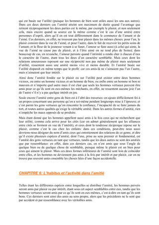 qui est basée sur l’utilité (puisque les hommes de bien sont utiles aussi les uns aux autres).
Dans ces deux derniers cas l’amitié atteint son maximum de durée quand l’avantage que
retirent réciproquement les deux parties est le même, par exemple le plaisir, et non seulement
cela, mais encore quand sa source est la même comme c’est le cas d’une amitié entre
personnes d’esprit, alors qu’il en est tout différemment dans le commerce de l’amant et de
l’aimé. Ces derniers, en effet, ne trouvent pas leur plaisir dans les mêmes choses: pour l’un, le
plaisir consiste dans la vue de l’aimé, et pour l’autre, dans le fait de recevoir les petits soins de
l’amant; et la fleur de la jeunesse venant à se faner, l’amour se fane aussi (à celui qui aime, la
vue de l’aimé ne cause pas de plaisir, et à l’être aimé on ne rend plus de Soins); dans
beaucoup de cas, en revanche, l’amour persiste quand l’intimité a rendu cher à chacun d’eux
le caractère de l’autre, étant tous les deux d’un caractère semblable. Mais ceux dont les
relations amoureuses reposent sur une réciprocité non pas même de plaisir mais seulement
d’utilité, ressentent aussi une amitié moins vive et moins durable. Et l’amitié basée sur
l’utilité disparaît en même temps que le profit: car ces amis-là ne s’aimaient pas l’un l’autre,
mais n’aimaient que leur intérêt.
Ainsi donc l’amitié fondée sur le plaisir ou sur l’utilité peut exister entre deux hommes
vicieux, ou entre un homme vicieux et un homme de bien, ou enfin entre un homme ni bon ni
mauvais et n’importe quel autre mais il est clair que seuls les hommes vertueux peuvent être
amis pour ce qu’ils sont en eux-mêmes les méchants, en effet, ne ressentent aucune joie l’un
de l’autre s’il n’y a pas quelque intérêt en jeu.
Seule encore l’amitié entre gens de bien est à l’abri des traverses: on ajoute difficilement foi à
un propos concernant une personne qu’on a soi-même pendant longtemps mise à l’épreuve; et
c’est parmi les gens vertueux qu’on rencontre la confiance, l’incapacité de se faire jamais du
tort, et toutes autres qualités qu’exige la véritable amitié. Dans les autres formes d’amitié, rien
n’empêche les maux opposés de se produire.
Mais étant donné que les hommes appellent aussi amis à la fois ceux qui ne recherchent que
leur utilité, comme cela arrive pour les cités (car on admet généralement que les alliances
entre cités se forment en vue de l’intérêt), et ceux dont la tendresse réciproque repose sur le
plaisir, comme c’est le cas chez les enfants: dans ces conditions, peut-être nous aussi
devrions-nous désigner du nom d’amis ceux qui entretiennent des relations de ce genre, et dire
qu’il existe plusieurs espèces d’amitié, dont l’une, prise au sens premier et fondamental, est
l’amitié des gens vertueux en tant que vertueux, tandis que les deux autres ne sont des amitiés
que par ressemblance: en effet, dans ces derniers cas, on n’est amis que sous l’angle de
quelque bien ou de quelque chose de semblable, puisque même le plaisir est un bien pour
ceux qui aiment le plaisir. Mais ces deux formes inférieures de l’amitié sont loin de coïncider
entre elles, et les hommes ne deviennent pas amis à la fois par intérêt et par plaisir, car on ne
trouve pas souvent unies ensemble les choses liées d’une façon accidentelle.
CHAPITRE 6: L’habitus et l’activité dans l’amitié
Telles étant les différentes espèces entre lesquelles se distribue l’amitié, les hommes pervers
seront amis par plaisir ou par intérêt, étant sous cet aspect semblables entre eux, tandis que les
hommes vertueux seront amis par ce qu’ils sont en eux-mêmes, c’est-à-dire en tant qu’ils sont
bons. Ces derniers sont ainsi des amis au sens propre, alors que les précédents ne le sont que
par accident et par ressemblance avec les véritables amis.
 