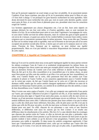 bien qu’ils puissent supporter un court temps ce qui leur est pénible, ils ne pourraient jamais
l’endurer d’une façon continue, pas plus qu’ils ne le pourraient même pour le Bien en soja,
s’il leur était à charge. C’est pourquoi les gens heureux recherchent les amis agréables. Sans
doute devraient-ils aussi rechercher des amis qui, tout en ayant cette dernière qualité, soient
aussi gens de bien, et en outre bons et plaisants pour eux, possédant ainsi tous les caractères
exigés de l’amitié.
Les hommes appartenant aux classes dirigeantes ont, c’est un fait, leurs amis séparés en
groupes distincts les uns leur sont utiles, et d’autres agréables, mais ce sont rarement les
mêmes â la fois. Ils ne recherchent pour amis ni ceux dont l’agrément s’accompagne de vertu,
ni ceux dont l’utilité servirait de nobles desseins, mais ils veulent des gens d’esprit quand ils
ont envie de s’amuser, et quant aux autres ils les veulent habiles à exécuter leurs ordres, toutes
exigences qui se rencontrent rarement dans la même personne. Nous avons dite que l’homme
de bien est en même temps utile et agréable, mais un tel homme ne devient pas ami d’un autre
occupant une position sociale plus élevée, à moins que cet autre ne le surpasse aussi en vertu:
sinon, l’homme de bien, Surpassé par le supérieur, ne peut réaliser une égalité
proportionnelle. Mais on n’est pas habitué à rencontrer fréquemment des hommes puissants
de cette espèce.
CHAPITRE 8: L’égalité et l’inégalité dans l’amitié
Quoi qu’il en soit les amitiés dont nous avons parlé impliquent égalité les deux parties retirent
les mêmes avantages l’une de l’autre et se souhaitent réciproquement les mêmes biens, ou
encore échangent une chose contre une autre par exemple plaisir contre profit. Nous avons dit
que ces dernières formes de l’amitié sont d’un ordre inférieur et durent moins longtemps.
Mais du fait qu’à la fois elles ressemblent et ne ressemblent pas à la même chose, on peut
aussi bien penser qu’elles sont des amitiés et qu’elles n’en sont pas par leur ressemblance, en
effet, avec l’amitié fondée sur la vertu, elles paraissent bien être des amitiés (car l’une
comporte le plaisir et l’autre l’utilité, et ces caractères appartiennent aussi à l’amitié fondée
sur la vertu) par contre, du fait que l’amitié basée sur la vertu est à l’abri des traverses et
demeure stable, tandis que les autres amitiés changent rapidement et diffèrent en outre de la
première sur beaucoup d’autres points, ces amitiés-là ne semblent pas être des amitiés, à cause
de leur dissemblance avec l’amitié véritable.
Mais il existe une autre espèce d’amitié, c’est celle qui comporte une supériorité d’une partie
sur l’autre, par exemple l’affection d’un père à l’égard de son fils, et, d’une manière générale,
d’une personne plus âgée à l’égard d’une autre plus jeune, ou encore celle du mari envers sa
femme, ou d’une personne exerçant une autorité quelconque envers un inférieur. Ces diverses
amitiés diffèrent aussi entre elles: l’affection des parents pour leurs enfants n’est pas la même
que is celle des chefs pour leurs inférieurs; bien plus, celle du père pour son fils n’est pas la
même que celle du fils pour son père, ni celle du mari pour sa femme la même que celle de la
femme pour son mari. En effet, chacune de ces personnes a une vertu et une fonction
différentes, et différentes sont aussi les raisons qui les font s’aimer: il en résulte une
différence dans les attachements et les amitiés. Dès lors il n’y a pas identité dans les avantages
que chacune des parties retire de l’autre, et elles ne doivent pas non plus y prétendre; mais
quand les enfants rendent à leurs parents ce qu’ils doivent aux auteurs de leurs jours et que les
parents rendent à leurs enfants ce qu’ils doivent à leur progéniture, l’amitié entre de telles
personnes sera stable et équitable. Et dans toutes les amitiés comportant supériorité, il faut
aussi que l’attachement soit proportionnel ainsi, celui qui est meilleur que l’autre doit être
aimé plus qu’il n’aime; il en sera de même pour celui qui est plus utile, et pareillement dans
 
