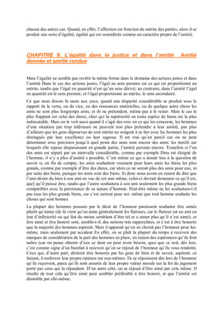 chacun des autres cas. Quand, en effet, l’affection est fonction du mérite des parties, alors il se
produit une sorte d’égalité, égalité qui est considérée comme un caractère propre de l’amitié.
CHAPITRE 9: L’égalité dans la justice et dans l’amitié Amitié
donnée et amitié rendue
Mais l’égalité ne semble pas revêtir la même forme dans le domaine des actions justes et dans
l’amitié Dans le cas des actions justes, l’égal au sens premier est ce qui est proportionné au
mérite, tandis que l’égal en quantité n’est qu’un sens dérivé; au contraire, dans l’amitié l’égal
en quantité est le sens premier, et l’égal proportionné au mérite, le sens secondaire.
Ce que nous disons là saute aux yeux, quand une disparité considérable se produit sous le
rapport de la vertu, ou du vice, ou des ressources matérielles, ou de quelque autre chose les
amis ne sont plus longtemps amis, et ils ne prétendent, même pas à le rester. Mais le cas le
plus frappant est celui des dieux, chez qui la supériorité en toute espèce de biens est la plus
indiscutable. Mais on le voit aussi quand il s’agit des rois: en ce qui les concerne, les hommes
d’une situation par trop inférieure ne peuvent non plus prétendre à leur amitié, pas plus
d’ailleurs que les gens dépourvus de tout mérite ne songent à se lier avec les hommes les plus
distingués par leur excellence ou leur sagesse. Il est vrai qu’en pareil cas on ne peut
déterminer avec précision jusqu’à quel point des amis sont encore des amis: les motifs sur
lesquels elle repose disparaissant en grande partie, l’amitié persiste encore. Toutefois si l’un
des amis est séparé par un intervalle considérable, comme par exemple Dieu est éloigné de
l’homme, il n’y a plus d’amitié s possible. C’est même ce qui a donné lieu à la question de
savoir si, en fin de compte, les amis souhaitent vraiment pour leurs amis les biens les plus
grands, comme par exemple d’être des dieux, car alors ce ne seront plus des amis pour eux, ni
par suite des biens, puisque les amis sont des biens. Si donc nous avons eu raison de dire que
l’ami désire du bien à son ami en vue de cet ami même, celui-ci devrait demeurer ce qu’il est,
que] qu’il puisse être, tandis que l’autre souhaitera à son ami seulement les plus grands biens
compatibles avec la persistance de sa nature d’homme. Peut-être même ne lui souhaitera-t-il
pas tous les plus grands biens, car c’est surtout pour soi- même que tout homme souhaite les
choses qui sont bonnes.
La plupart des hommes poussés par le désir de l’honneur paraissent souhaiter être aimés
plutôt qu’aimer (de là vient qu’on aime généralement les flatteurs, car le flatteur est un ami en
état d’infériorité ou qui fait du moins semblant d’être tel et o aimer plus qu’il n’est aimé); or
être aimé et être honoré sont, semble-t-il, des notions très rapprochées, et c’est à être honorés
que la majorité des hommes aspirent. Mais il apparaît qu’on ne choisit pas l’honneur pour lui-
même, mais seulement par accident En effet, on se plaît la plupart du temps à recevoir des
marques de considération de la part des hommes en place, en raison des espérances qu’ils font
naître (car on pense obtenir d’eux ce dont on peut avoir besoin, quoi que ce soit; dès lors,
c’est comme signe d’un bienfait à recevoir qu’on se réjouit de l’honneur qu’ils vous rendent).
Ceux qui, d’autre part, désirent être honorés par les gens de bien et de savoir, aspirent, ce
faisant, â renforcer leur propre opinion sur eux-mêmes. Ils se réjouissent dès lors de l’honneur
qu’ils reçoivent, parce qu’ils sont assurés de leur propre valeur morale sur la foi du jugement
porté par ceux qui la répandent. D’un autre côté, on se réjouit d’être aimé par cela même. Il
résulte de tout cela qu’être aimé peut sembler préférable à être honoré, et que l’amitié est
désirable par elle-même.
 