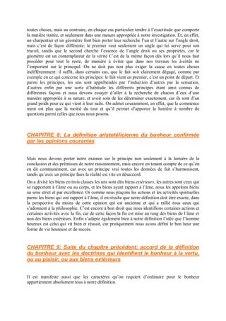 toutes choses, mais au contraire, en chaque cas particulier tendre à l’exactitude que comporte
la matière traitée, et seulement dans une mesure appropriée à notre investigation. Et, en effet,
un charpentier et un géomètre font bien porter leur recherche l’un et l’autre sur l’angle droit,
mais c’est de façon différente: le premier veut seulement un angle qui lui serve pour son
travail, tandis que le second cherche l’essence de l’angle droit ou ses propriétés, car le
géomètre est un contemplateur de la vérité C’est de la même façon dès lors qu’il nous faut
procéder pour tout le reste, de manière à éviter que dans nos travaux les à-côtés ne
l’emportent sur le principal. On ne doit pas non plus exiger la cause en toutes choses
indifféremment: il suffit, dans certains cas, que le fait soit clairement dégagé, comme par
exemple en ce qui concerne les principes: le fait vient en premier, c’est un point de départ. Et
parmi les principes, les uns sont appréhendés par l’induction d’autres par la sensation,
d’autres enfin par une sorte d’habitude les différents principes étant ainsi connus de
différentes façons et nous devons essayer d’aller à la recherche de chacun d’eux d’une
manière appropriée à sa nature, et avoir soin de les déterminer exactement, car ils sont d’un
grand poids pour ce qui vient à leur suite. On admet couramment, en effet, que le commence
ment est plus que la moitié du tout et qu’il permet d’apporter la lumière à nombre de
questions parmi celles que.nous nous posons.
CHAPITRE 8: La définition aristotélicienne du bonheur confirmée
par les opinions courantes
Mais nous devons porter notre examen sur le principe non seulement à la lumière de la
conclusion et des prémisses de notre raisonnement, mais encore en tenant compte de ce qu’on
en dit communément, car avec un principe vrai toutes les données de fait s’harmonisent,
tandis qu’avec un principe faux la réalité est vite en désaccord.
On a divisé les biens en trois classes les uns sont dits biens extérieurs, les autres sont ceux qui
se rapportent à l’âme ou au corps, et les biens ayant rapport à l’âme, nous les appelons biens
au sens strict et par excellence. Or comme nous plaçons les actions et les activités spirituelles
parmi les biens qui ont rapport à l’âme, il en résulte que notre définition doit être exacte, dans
la perspective du moins de cette opinion qui est ancienne et qui a rallié tous ceux qui
s’adonnent à la philosophie. C’est encore à bon droit que nous identifions certaines actions et
certaines activités avec la fin, car de cette façon la fin est mise au rang des biens de l’âme et
non des biens extérieurs. Enfin s’adapte également bien à notre définition l’idée que l’homme
heureux est celui qui vit bien et réussit, car pratiquement nous avons défini le bon heur une
forme de vie heureuse et de succès.
CHAPITRE 9: Suite du chapitre précédent: accord de la définition
du bonheur avec les doctrines qui identifient le bonheur à la vertu,
ou au plaisir, ou aux biens extérieurs
Il est manifeste aussi que les caractères qu’on requiert d’ordinaire pour le bonheur
appartiennent absolument tous à notre définition.
 