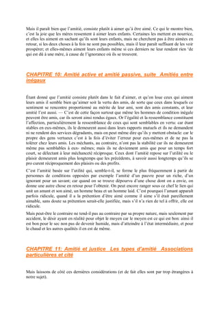 Mais il paraît bien que l’amitié, consiste plutôt à aimer qu’à être aimé. Ce qui le montre bien,
c’est la joie que les mères ressentent à aimer leurs enfants. Certaines les mettent en nourrice,
et elles les aiment en sachant qu’ils sont leurs enfants, mais ne cherchent pas à être aimées en
retour, si les deux choses à la fois ne sont pas possibles, mais il leur paraît suffisant de les voir
prospérer; et elles-mêmes aiment leurs enfants même si ces derniers ne leur rendent rien ‘de
qui est dû à une mère, à cause de l’ignorance où ils se trouvent.
CHAPITRE 10: Amitié active et amitié passive, suite Amitiés entre
inégaux
Étant donné que l’amitié consiste plutôt dans le fait d’aimer, et qu’on loue ceux qui aiment
leurs amis il semble bien qu’aimer soit la vertu des amis, de sorte que ceux dans lesquels ce
sentiment se rencontre proportionné au mérite de leur ami, sont des amis constants, et leur
amitié l’est aussi. — C’est de cette façon surtout que même les hommes de condition inégale
peuvent être amis, car ils seront ainsi rendus égaux. Or l’égalité et la ressemblance constituent
l’affection, particulièrement la ressemblance de ceux qui sont semblables en vertu: car étant
stables en eux-mêmes, ils le demeurent aussi dans leurs rapports mutuels et ils ne demandent
ni ne rendent des services dégradants, mais on peut même dire qu’ils y mettent obstacle: car le
propre des gens vertueux c’est à la fois d’éviter l’erreur pour eux-mêmes et de ne pas la
tolérer chez leurs amis. Les méchants, au contraire, n’ont pas la stabilité car ils ne demeurent
même pas semblables à eux- mêmes; mais ils ne deviennent amis que pour un temps fort
court, se délectant à leur méchanceté réciproque. Ceux dont l’amitié repose sur l’utilité ou le
plaisir demeurent amis plus longtemps que les précédents, à savoir aussi longtemps qu’ils se
pro curent réciproquement des plaisirs ou des profits.
C’est l’amitié basée sur l’utilité qui, semble-t-il, se forme le plus fréquemment à partir de
personnes de conditions opposées par exemple l’amitié d’un pauvre pour un riche, d’un
ignorant pour un savant; car quand on se trouve dépourvu d’une chose dont on a envie, on
donne une autre chose en retour pour l’obtenir. On peut encore ranger sous ce chef le lien qui
unit un amant et son aimé, un homme beau et un homme laid. C’est pourquoi l’amant apparaît
parfois ridicule, quand il a la prétention d’être aimé comme il aime s’il était pareillement
aimable, sans doute sa prétention serait-elle justifiée, mais s’il n’a rien de tel à offrir, elle est
ridicule.
Mais peut-être le contraire ne tend-il pas au contraire par sa propre nature, mais seulement par
accident, le désir ayant en réalité pour objet le moyen car le moyen est ce qui est bon: ainsi il
est bon pour le sec non pas de devenir humide, mais d’atteindre à l’état intermédiaire, et pour
le chaud et les autres qualités il en est de même.
CHAPITRE 11: Amitié et justice Les types d’amitié Associations
particulières et cité
Mais laissons de côté ces dernières considérations (et de fait elles sont par trop étrangères à
notre sujet).
 