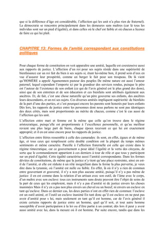 que si la différence d’âge est considérable, l’affection qui les unit n’a plus rien de fraternel).
La démocratie se rencontre principalement dans les demeures sans maîtres (car là tous les
individus sont sur un pied d’égalité), et dans celles où le chef est faible et où chacun a licence
de faire ce qui lui plaît.
CHAPITRE 13: Formes de l’amitié correspondant aux constitutions
politiques
Pour chaque forme de constitution on voit apparaître une amitié, laquelle est coextensive aussi
aux rapports de justice. L’affection d’un roi pour ses sujets réside dans une supériorité de
bienfaisance car un roi fait du bien à ses sujets si, étant lui-même bon, il prend soin d’eux en
vue d’assurer leur prospérité, comme un berger le fait pour son troupeau. De là vient
qu’HOMÈRE a appelé Agamemnon pasteur des peuples De même nature est aussi l’amour
paternel, lequel cependant l’emporte ici par la grandeur des services rendus, puisque le père
est l’auteur de l’existence de son enfant (ce qui de l’avis général est le plus grand des dons),
ainsi que de son entretien et de son éducation et ces bienfaits sont attribués également aux
ancêtres. Et, de fait, c’est une chose naturelle qu’un père gouverne ses enfants, des ancêtres
leurs descendants, et un roi ses sujets. Ces diverses amitiés impliquent supériorité: de bienfaits
de la part d’une des parties, et c’est pourquoi encore les parents sont honorés par leurs enfants
Dès lors, les rapports de justice entre les personnes dont nous parlons ne sont pas identiques
des deux côtés, mais sont proportionnés au mérite de chacun, comme c’est le cas aussi de
l’affection qui les unit.
L’affection entre mari et femme est la même que celle qu’on trouve dans le régime
aristocratique, puisqu’elle est proportionnée à l’excellence personnelle, et qu’au meilleur
revient une plus large part de biens, chaque époux recevant ce qui lui est exactement
approprié; et il en est ainsi encore pour les rapports de justice.
L’affection entre frères ressemble à celle des camarades: ils sont, en effet, égaux et de même
âge, et tous ceux qui remplissent cette double condition ont la plupart du temps mêmes
sentiments et même caractère. Pareille à l’affection fraternelle est celle qui existe dans le
régime timocratique, car ce gouvernement a pour idéal l’égalité et la vertu des citoyens, de
sorte que le commandement appartient à ces derniers à tour de rôle et que tous y participent
sur un pied d’égalité. Cette égalité caractérise aussi l’amitié correspondante. Dans les formes
déviées de constitutions, de même que la justice n’y tient qu’une place restreinte, ainsi en est-
il de l’amitié, et elle est réduite à un rôle insignifiant dans la forme la plus pervertie, je veux
dire dans la tyrannie, où l’amitié est nulle ou faible. En effet, là où il n’y a rien de commun
entre gouvernant et gouverné, il n’y a non plus aucune amitié, puisqu’il n’y a pas même de
justice: il en est comme dans la relation d’un artisan avec son outil, de l’âme avec le corps,
d’un maître avec son esclave: tous ces instruments sans doute peuvent être l’objet de soins de
la part de ceux qui les emploient, mais il n’y a pas d’amitié ni de justice envers les choses
inanimées Mais il n’y en a pas non plus envers un cheval ou un boeuf, ni envers un esclave en
tant qu’esclave. Dans ce dernier cas, les deux parties n’ont en effet rien de commun: l’esclave
est un outil animé, et l’outil un esclave inanimé En tant donc qu’il est esclave on ne peut pas
avoir d’amitié pour s lui, mais seulement en tant qu’il est homme, car de l’avis général il
existe certains rapports de justice entre un homme, quel qu’il soit, et tout autre homme
susceptible d’avoir participation à la loi ou d’être partie à un contrat; dès lors il peut y avoir
aussi amitié avec lui, dans la mesure où il est homme. Par suite encore, tandis que dans les
 