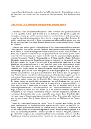 tyrannies l’amitié et la justice ne jouent qu’un faible rôle, dans les démocraties au contraire
leur importance est extrême: car il y a beaucoup de choses communes là où les citoyens sont
égaux.
CHAPITRE 14: L’affection entre parents et entre époux
C’est donc au sein d’une communauté que toute amitié se réalise, ainsi que nous l’avons dit
On peut cependant mettre à part du reste, à la fois l’affection entre parents et celle entre
camarades. L’amitié qui unit les membres d’une cité ou d’une tribu ou celle contractée au
cours d’une traversée commune, et tous autres liens de ce genre se rapprochent davantage des
amitiés caractérisant les membres d’une communauté, car elles semblent reposer pour ainsi
dire sur une convention déterminée. Dans ce dernier groupe on peut ranger l’amitié à l’égard
des étrangers.
L’affection entre parents apparaît revêtir plusieurs formes, mais toutes semblent se rattacher à
l’amour paternel. Les parents, en effet, chérissent leurs enfants comme étant quelque chose
d’eux-mêmes, et les enfants leurs parents comme étant quelque chose d’où ils procèdent. Or,
d’une part, les parents savent mieux que leur progéniture vient d’eux-mêmes que les enfants
ne savent qu’ils viennent de leurs parents et, d’autre part, il y a communauté plus étroite du
principe d’existence à l’égard de l’être engendré que de l’être engendré à l’égard de la cause
fabricatrice car ce qui procède d’une chose appartient propre ment à la chose dont il sort (une
dent, par exemple, un cheveu, n’importe quoi, à son possesseur), tandis que le principe
d’existence n’appartient nullement à ce qu’il a produit, ou du moins lui appartient à un plus
faible degré. Et l’affection des parents l’emporte encore en longueur de temps: les parents
chérissent leurs enfants aussitôt nés, alors que ceux-ci n’aiment leurs parents qu’au bout d’un
certain temps, quand ils ont acquis intelligence ou du moins perception. Ces considérations
montrent clairement aussi pour quelles raisons l’amour de la mère est plus fort que celui du
père. Ainsi les parents aiment leurs enfants comme eux-mêmes (les êtres qui procèdent d’eux
sont comme d’autres eux-mêmes, "autres" du fait qu’ils sont séparés du père), et les enfants
aiment leurs parents comme étant nés d’eux; les frères s’aiment entre eux comme étant nés
des mêmes parents, car leur identité avec ces derniers les rend identiques entre eux, et de là
viennent les expressions être du même sang, de la même souche et autres semblables. Les
frères sont par suite la même chose en un sens, mais dans des individus distincts. Ce qui
contribue grandement aussi à l’affection entre eux, c’est l’éducation commune et la similitude
d’âge les jeunes se plaisent avec ceux de leur âge et des habitudes communes engendrent la
camaraderie, et c’est pourquoi l’amitié entre frères est semblable à celle entre camarades. La
communauté de sentiments entre cousins ou entre les autres parents dérive de celle des frères
entre eux, parce qu’ils descendent des mêmes ancêtres. Mais ils se sentent plus étroitement
unis ou plus étrangers l’un à l’autre suivant la proximité ou l’éloignement de l’ancêtre
originel.
L’amour des enfants pour leurs parents, comme l’amour des hommes pour les dieux, est celui
qu’on ressent pour un être bon et qui nous est supérieur s car les parents ont concédé à leurs
enfants les plus grands des bienfaits en leur donnant la vie, en les élevant, et en assurant une
fois nés leur éducation. Et cet amour entre parents et enfants possède encore en agrément et en
utilité une supériorité par rapport à l’affection qui unit des personnes étrangères, supériorité
qui est d’autant plus grande que leur communauté de vie est plus étroite. On trouve aussi dans
l’amitié entre frères tout ce qui caractérise l’amitié soit entre camarades (et à un plus haut
 