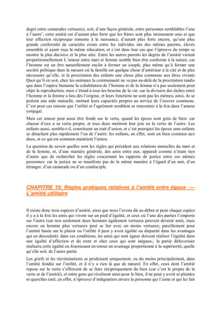 degré entre camarades vertueux), soit, d’une façon générale, entre personnes semblables l’une
à l’autre’; cette amitié est d’autant plus forte que les frères sont plus intimement unis et que
leur affection réciproque remonte à la naissance; d’autant plus forte encore, qu’une plus
grande conformité de caractère existe entre les individus nés des mêmes parents, élevés
ensemble et ayant reçu la même éducation; et c’est dans leur cas que l’épreuve du temps se
montre la plus décisive et la plus sûre. Entre les autres parents les degrés de l’amitié varient
proportionnellement L’amour entre mari et femme semble bien être conforme à la nature, car
l’homme est un être naturellement enclin à former un couple, plus même qu’à former une
société politique dans la mesure où la famille est quelque chose d’antérieur à la cité et de plus
nécessaire qu’elle, et la procréation des enfants une chose plus commune aux êtres vivants
Quoi qu’il en soit, chez les animaux la communauté ne va pas au-delà de la procréation tandis
que dans l’espèce humaine la cohabitation de l’homme et de la femme n’a pas seulement pour
objet la reproduction, mais s’étend à tous les besoins de la vie: car la division des tâches entre
l’homme et la femme a lieu dès l’origine, et leurs fonctions ne sont pas les mêmes; ainsi, ils se
portent une aide mutuelle, mettant leurs capacités propres au service de l’oeuvre commune.
C’est pour ces raisons que l’utilité et l’agrément semblent se rencontrer à la fois dans l’amour
conjugal.
Mais cet amour peut aussi être fondé sur la vertu, quand les époux sont gens de bien: car
chacun d’eux a sa vertu propre, et tous deux mettront leur joie en la vertu de l’autre. Les
enfants aussi, semble-t-il, constituent un trait d’union, et c’est pourquoi les époux sans enfants
se détachent plus rapidement l’un de l’autre: les enfants, en effet, sont un bien commun aux
deux, et ce qui est commun maintient l’union.
La question de savoir quelles sont les règles qui président aux relations mutuelles du mari et
de la femme, et, d’une manière générale, des amis entre eux, apparaît comme n’étant rien
d’autre que de rechercher les règles concernant les rapports de justice entre ces mêmes
personnes: car la justice ne se manifeste pas de la même manière à l’égard d’un ami, d’un
étranger, d’un camarade ou d’un condisciple.
CHAPITRE 15: Règles pratiques relatives à l’amitié entre égaux —
L’amitié utilitaire
Il existe donc trois espèces d’amitié, ainsi que nous l’avons dit au début et pour chaque espèce
il y a à la fois les amis qui vivent sur un pied d’égalité, et ceux où l’une des parties l’emporte
sur l’autre (car non seulement deux hommes également vertueux peuvent devenir amis, mais
encore un homme plus vertueux peut se lier avec un moins vertueux; pareillement pour
l’amitié basée sur le plaisir ou l’utilité il peut y avoir égalité ou disparité dans les avantages
qui en découlent): dans ces conditions, les amis qui sont égaux doivent réaliser l’égalité dans
une égalité d’affection et du reste et chez ceux qui sont inégaux,: la partie défavorisée
réalisera cette égalité en fournissant en retour un avantage proportionné à la supériorité, quelle
qu’elle soit, de l’autre partie.
Les griefs et les récriminations se produisent uniquement, ou du moins principalement, dans
l’amitié fondée sur l’utilité, et il n’y a rien là que de naturel. En effet, ceux dont l’amitié
repose sur la vertu s’efforcent de se faire réciproquement du bien (car c’est le propre de la
vertu et de l’amitié), et entre gens qui rivalisent ainsi pour le bien, il ne peut y avoir ni plaintes
ni querelles (nul, en effet, n’éprouve d’indignation envers la personne qui l’aime et qui lui fait
 