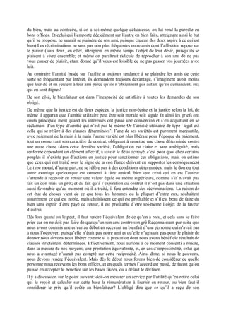 du bien, mais au contraire, si on a soi-même quelque délicatesse, on lui rend la pareille en
bons offices. Et celui qui l’emporte décidément sur l’autre en bien faits, atteignant ainsi le but
qu’il se propose, ne saurait se plaindre de son ami, puisque chacun des deux aspire à ce qui est
bien) Les récriminations ne sont pas non plus fréquentes entre amis dont l’affection repose sur
le plaisir (tous deux, en effet, atteignent en même temps l’objet de leur désir, puisqu’ils se
plaisent à vivre ensemble; et même on paraîtrait ridicule de reprocher à son ami de ne pas
vous causer de plaisir, étant donné qu’il vous est loisible de ne pas passer vos journées avec
lui).
Au contraire l’amitié basée sur l’utilité a toujours tendance à se plaindre les amis de cette
sorte se fréquentant par intérêt, ils demandent toujours davantage, s’imaginent avoir moins
que leur dû et en veulent à leur ami parce qu’ils n’obtiennent pas autant qu’ils demandent, eux
qui en sont dignes!
De son côté, le bienfaiteur est dans l’incapacité de satisfaire à toutes les demandes de son
obligé.
De même que la justice est de deux espèces, la justice non-écrite et la justice selon la loi, de
même il apparaît que l’amitié utilitaire peut être soit morale soit légale Et ainsi les griefs ont
cours principale ment quand les intéressés ont passé une convention et s’en acquittent en se
réclamant d’un type d’amitié qui n’est pas le même Or l’amitié utilitaire de type légal est
celle qui se réfère à des clauses déterminées’; l’une de ses variétés est purement mercantile,
avec paiement de la main à la main l’autre variété est plus libérale pour l’époque du paiement,
tout en conservant son caractère de contrat, obligeant à remettre une chose déterminée contre
une autre chose (dans cette dernière variété, l’obligation est claire et sans ambiguïté, mais
renferme cependant un élément affectif, à savoir le délai octroyé; c’est pour quoi chez certains
peuples il n’existe pas d’actions en justice pour sanctionner ces obligations, mais on estime
que ceux qui ont traité sous le signe de la con fiance doivent en supporter les conséquences)
Le type moral, d’autre part, ne se réfère pas à des conditions déterminées, mais le don ou tout
autre avantage quelconque est consenti à titre amical, bien que celui qui en est l’auteur
s’attende à recevoir en retour une valeur égale ou même supérieure, comme s’if n’avait pas
fait un don mais un prêt; et du fait qu’à l’expiration du contrat il n’est pas dans une situation
aussi favorable qu’au moment où il a traité, il fera entendre des récriminations. La raison de
cet état de choses vient de ce que tous les hommes ou la plupart d’entre eux, souhaitent
assurément ce qui est noble, mais choisissent ce qui est profitable et s’il est beau de faire du
bien sans espoir d’être payé de retour, il est profitable d’être soi-même l’objet de la faveur
d’autrui.
Dès lors quand on le peut, il faut rendre l’équivalent de ce qu’on a reçu, et cela sans se faire
prier car on ne doit pas faire de quelqu’un son ami contre son gré Reconnaissant par suite que
nous avons commis une erreur au début en recevant un bienfait d’une personne qui n’avait pas
à nous l’octroyer, puisqu’elle n’était pas notre ami et qu’elle n’agissait pas pour le plaisir de
donner nous devons nous libérer comme si la prestation dont nous avons bénéficié résultait de
clauses strictement déterminées. Effectivement, nous aurions à ce moment consenti à rendre,
dans la mesure de nos moyens, une prestation équivalente, et, en cas d’impossibilité, celui qui
nous a avantagé n’aurait pas compté sur cette réciprocité. Ainsi donc, si nous le pouvons,
nous devons rendre l’équivalent. Mais dès le début nous ferons bien de considérer de quelle
personne nous recevons les bons offices, et en quels termes l’accord est passé, de façon qu’on
puisse en accepter le bénéfice sur les bases fixées, ou à défaut le décliner.
Il y a discussion sur le point suivant: doit-on mesurer un service par l’utilité qu’en retire celui
qui le reçoit et calculer sur cette base la rémunération à fournir en retour, ou bien faut-il
considérer le prix qu’il coûte au bienfaiteur? L’obligé dira que ce qu’il a reçu de son
 