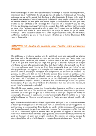bienfaiteur était peu de chose pour ce dernier et qu’il aurait pu le recevoir d’autres personnes,
minimisant ainsi l’importance du service qui lui est rendu. Le bienfaiteur, en revanche,
prétendra que ce qu’il a donné était la chose la plus importante de toutes celles dont il
disposait, que personne d’autre n’était capable de la fournir, et qu surplus elle était concédée à
un moment critique ou pour parer à un besoin urgent. Ne devons-nous pas dire que, dans
l’amitié de type utilitaire, c’est l’avantage de l’obligé qui est la mesure? C’est, en effet,
l’obligé qui demande, tandis que l’autre vient à son aide dans l’idée qu’il recevra l’équivalent
en retour; ainsi l’assistance consentie a été à la mesure de l’avantage reçu par l’obligé, et dès
lors ce dernier doit rendre à l’autre autant qu’il en a reçu, ou même, ce qui est mieux,
davantage — Dans les amitiés fondées sur la vertu, les griefs sont inexistants, et c’est le choix
délibéré du bienfaiteur qui joue le rôle de mesure, c le choix est le facteur déterminant de la
vertu et du caractère
CHAPITRE 16: Règles de conduite pour l’amitié entre personnes
inégales
Des différends se produisent aussi au sein des amitiés où existe une supériorité: car chacun
des deux amis a la prétention de recevoir une part plus grande que l’autre, mais cette
prétention, quand elle se fait jour, entraîne la ruine de l’amitié. Le plus vertueux estime que
c’est à lui que doit revenir la plus large part (puisque à l’homme vertueux on assigne
d’ordinaire une part plus considérable) même état d’esprit chez celui qui rend plus de ser
vices, car un homme bon à rien n’a pas droit, disent ces gens-là, à une part égale c’est une
charge gratuite que l’on supporte et ce n’est plus de l’amitié, dès lors que les avantages qu’on
retire de l’amitié ne sont pas en rapport avec l’importance du travail qu’on accomplit. Ils
pensent, en effet, qu’il doit en être de l’amitié comme d’une société de capitaux où les
associés dont l’apport est plus considérable reçoivent une plus grosse part de bénéfices Mais,
d’un autre côté, l’ami dénué de ressources ou en état d’infériorité quelconque, tient un
raisonnement tout opposé: à son avis, c’est le rôle d’un véritable ami que d’aider ceux qui ont
besoin de lui. A quoi sert, dira d’être l’ami d’un homme de bien ou d’un homme puissant, si
on n’a rien d’avantageux à en attendre?
Il semble bien que les deux parties aient des pré tentions également justifiées, et que chacun
des amis soit c droit de se faire attribuer en vertu de l’amitié une part plus forte que l’autre;
seulement ce ne sera pas une part de la même chose: à celui qui l’emporte en mérite on
donnera plus d’honneur, et à celui qui a besoin d’assistance plus de profit matériel car la vertu
et la bienfaisance ont l’honneur pour récompense, et l’indigence, pour lui venir en aide, a le
profit.
Qu'il en soit encore ainsi dans les diverses organisations politiques, c’est là un fait notoire On
n’honore pas le citoyen qui ne procure aucun bien à la communauté: car ce qui appartient au
patrimoine de la communauté est donné à celui qui sert les intérêts communs, et l’honneur est
une de ces choses qui font partie du patrimoine commun. On ne peut pas en effet, tirer à la
fois de la communauté argent et honneur. De f ait, personne ne supporte d’être dans une
défavorisée en toutes choses en même temps: par suite, celui qui amoindrit son patrimoine est
payé en honneur, et celui qui accepte volontiers des présents en argent, puisque la
proportionnalité au mérite rétablit l’égalité et conserve l’amitié, ainsi que nous l’avons dit
 