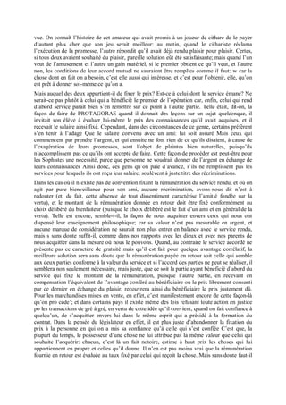 vue. On connaît l’histoire de cet amateur qui avait promis à un joueur de cithare de le payer
d’autant plus cher que son jeu serait meilleur: au matin, quand le cithariste réclama
l’exécution de la promesse, l’autre répondit qu’il avait déjà rendu plaisir pour plaisir. Certes,
si tous deux avaient souhaité du plaisir, pareille solution eût été satisfaisante; mais quand l’un
veut de l’amusement et l’autre un gain matériel, si le premier obtient ce qu’il veut, et l’autre
non, les conditions de leur accord mutuel ne sauraient être remplies comme il faut: w car la
chose dont en fait on a besoin, c’est elle aussi qui intéresse, et c’est pour l’obtenir, elle, qu’on
est prêt à donner soi-même ce qu’on a.
Mais auquel des deux appartient-il de fixer le prix? Est-ce à celui dont le service émane? Ne
serait-ce pas plutôt à celui qui a bénéficié le premier de l’opération car, enfin, celui qui rend
d’abord service paraît bien s’en remettre sur ce point à l’autre partie. Telle était, dit-on, la
façon de faire de PROTAGORAS quand il donnait des leçons sur un sujet quelconque, il
invitait son élève à évaluer lui-même le prix des connaissances qu’il avait acquises, et il
recevait le salaire ainsi fixé. Cependant, dans des circonstances de ce genre, certains préfèrent
s’en tenir à l’adage Que le salaire convenu avec un ami: lui soit assuré Mais ceux qui
commencent par prendre l’argent, et qui ensuite ne font rien de ce qu’ils disaient, à cause de
l’exagération de leurs promesses, sont l’objet de plaintes bien naturelles, puisqu’ils
n’accomplissent pas ce qu’ils ont accepté de faire. Cette façon de procéder est peut-être pour
les Sophistes une nécessité, parce que personne ne voudrait donner de l’argent en échange de
leurs connaissances Ainsi donc, ces gens qu’on paie d’avance, s’ils ne remplissent pas les
services pour lesquels ils ont reçu leur salaire, soulèvent à juste titre des récriminations.
Dans les cas où il n’existe pas de convention fixant la rémunération du service rendu, et où on
agit par pure bienveillance pour son ami, aucune récrimination, avons-nous dit n’est à
redouter (et, de fait, cette absence de tout dissentiment caractérise l’amitié fondée sur la
vertu), et le montant de la rémunération donnée en retour doit être fixé conformément au
choix délibéré du bienfaiteur (puisque le choix délibéré est le fait d’un ami et en général de la
vertu). Telle est encore, semble-t-il, la façon de nous acquitter envers ceux qui nous ont
dispensé leur enseignement philosophique; car sa valeur n’est pas mesurable en argent, et
aucune marque de considération ne saurait non plus entrer en balance avec le service rendu,
mais s sans doute suffit-il, comme dans nos rapports avec les dieux et avec nos parents de
nous acquitter dans la mesure où nous le pouvons. Quand, au contraire le service accordé ne
présente pas ce caractère de gratuité mais qu’il est fait pour quelque avantage corrélatif, la
meilleure solution sera sans doute que la rémunération payée en retour soit celle qui semble
aux deux parties conforme à la valeur du service et si l’accord des parties ne peut se réaliser, il
semblera non seulement nécessaire, mais juste, que ce soit la partie ayant bénéficié d’abord du
service qui fixe le montant de la rémunération, puisque l’autre partie, en recevant en
compensation l’équivalent de l’avantage conféré au bénéficiaire ou le prix librement consenti
par ce dernier en échange du plaisir, recouvrera ainsi du bénéficiaire le prix justement dû.
Pour les marchandises mises en vente, en effet, c’est manifestement encore de cette façon-là
qu’on pro cède’; et dans certains pays il existe même des lois refusant toute action en justice
po les transactions de gré à gré, en vertu de cette idée qu’il convient, quand on fait confiance à
quelqu’un, de s’acquitter envers lui dans le même esprit qui a présidé à la formation du
contrat. Dans la pensée du législateur en effet, il est plus juste d’abandonner la fixation du
prix à la personne en qui on a mis sa confiance qu’à celle qui s’est confiée C’est que, la
plupart du temps, le possesseur d’une chose ne lui attribue pas la même valeur que celui qui
souhaite l’acquérir: chacun, c’est là un fait notoire, estime à haut prix les choses qui lui
appartiennent en propre et celles qu’il donne. Il n’en est pas moins vrai que la rémunération
fournie en retour est évaluée au taux fixé par celui qui reçoit la chose. Mais sans doute faut-il
 